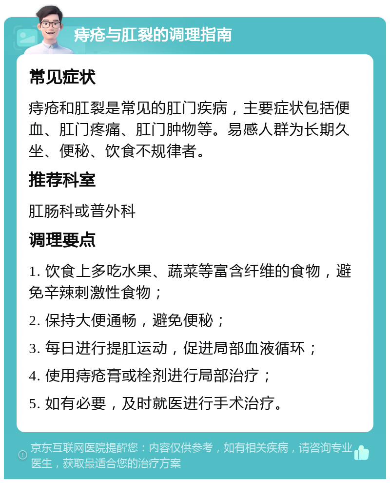 痔疮与肛裂的调理指南 常见症状 痔疮和肛裂是常见的肛门疾病，主要症状包括便血、肛门疼痛、肛门肿物等。易感人群为长期久坐、便秘、饮食不规律者。 推荐科室 肛肠科或普外科 调理要点 1. 饮食上多吃水果、蔬菜等富含纤维的食物，避免辛辣刺激性食物； 2. 保持大便通畅，避免便秘； 3. 每日进行提肛运动，促进局部血液循环； 4. 使用痔疮膏或栓剂进行局部治疗； 5. 如有必要，及时就医进行手术治疗。