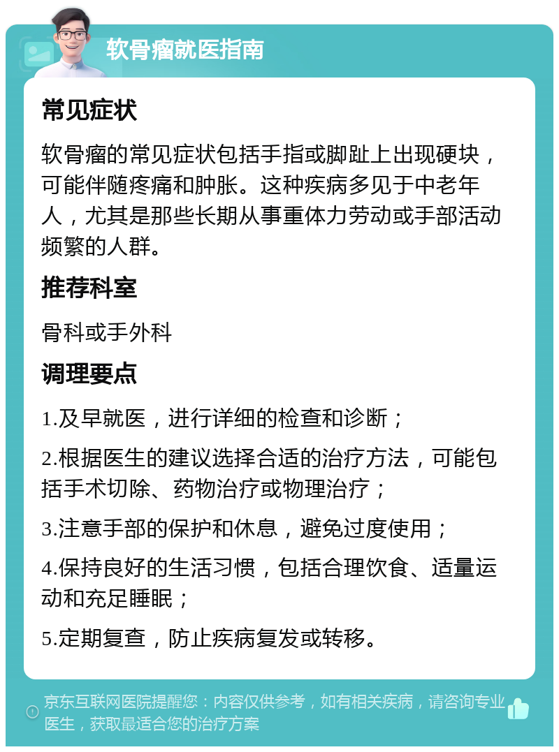 软骨瘤就医指南 常见症状 软骨瘤的常见症状包括手指或脚趾上出现硬块，可能伴随疼痛和肿胀。这种疾病多见于中老年人，尤其是那些长期从事重体力劳动或手部活动频繁的人群。 推荐科室 骨科或手外科 调理要点 1.及早就医，进行详细的检查和诊断； 2.根据医生的建议选择合适的治疗方法，可能包括手术切除、药物治疗或物理治疗； 3.注意手部的保护和休息，避免过度使用； 4.保持良好的生活习惯，包括合理饮食、适量运动和充足睡眠； 5.定期复查，防止疾病复发或转移。