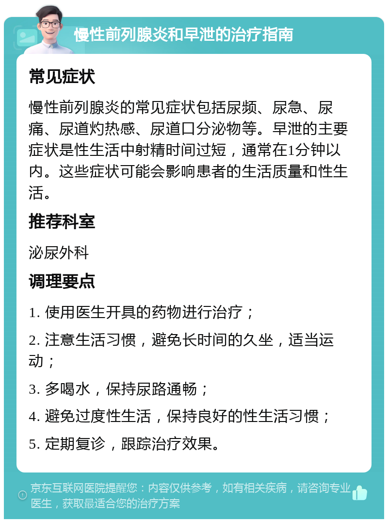 慢性前列腺炎和早泄的治疗指南 常见症状 慢性前列腺炎的常见症状包括尿频、尿急、尿痛、尿道灼热感、尿道口分泌物等。早泄的主要症状是性生活中射精时间过短，通常在1分钟以内。这些症状可能会影响患者的生活质量和性生活。 推荐科室 泌尿外科 调理要点 1. 使用医生开具的药物进行治疗； 2. 注意生活习惯，避免长时间的久坐，适当运动； 3. 多喝水，保持尿路通畅； 4. 避免过度性生活，保持良好的性生活习惯； 5. 定期复诊，跟踪治疗效果。