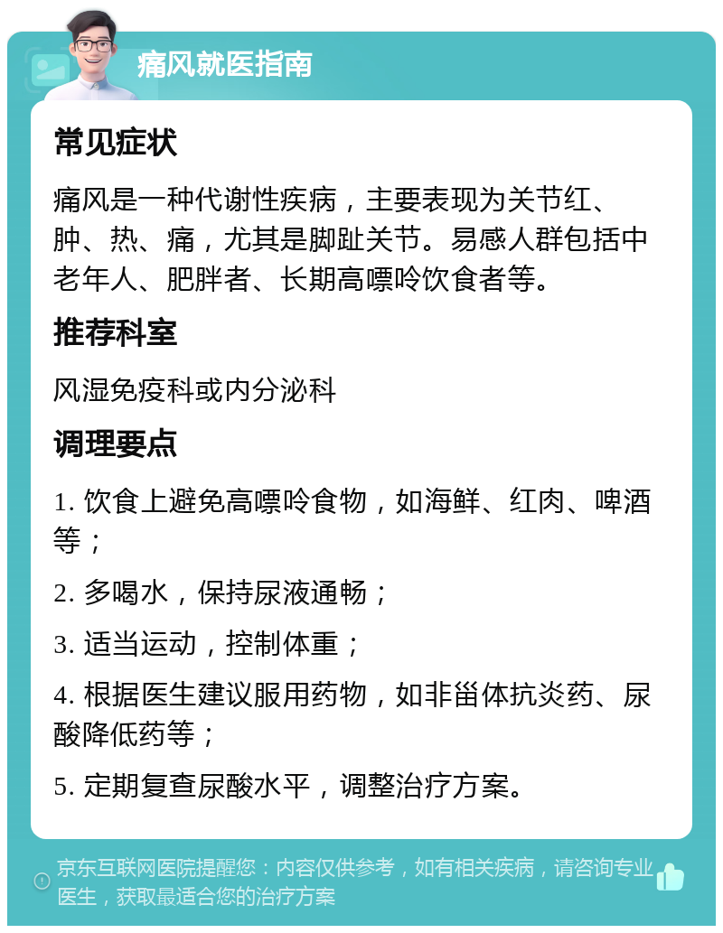 痛风就医指南 常见症状 痛风是一种代谢性疾病，主要表现为关节红、肿、热、痛，尤其是脚趾关节。易感人群包括中老年人、肥胖者、长期高嘌呤饮食者等。 推荐科室 风湿免疫科或内分泌科 调理要点 1. 饮食上避免高嘌呤食物，如海鲜、红肉、啤酒等； 2. 多喝水，保持尿液通畅； 3. 适当运动，控制体重； 4. 根据医生建议服用药物，如非甾体抗炎药、尿酸降低药等； 5. 定期复查尿酸水平，调整治疗方案。