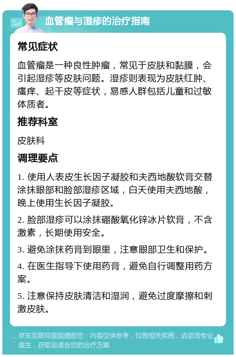 血管瘤与湿疹的治疗指南 常见症状 血管瘤是一种良性肿瘤，常见于皮肤和黏膜，会引起湿疹等皮肤问题。湿疹则表现为皮肤红肿、瘙痒、起干皮等症状，易感人群包括儿童和过敏体质者。 推荐科室 皮肤科 调理要点 1. 使用人表皮生长因子凝胶和夫西地酸软膏交替涂抹眼部和脸部湿疹区域，白天使用夫西地酸，晚上使用生长因子凝胶。 2. 脸部湿疹可以涂抹硼酸氧化锌冰片软膏，不含激素，长期使用安全。 3. 避免涂抹药膏到眼里，注意眼部卫生和保护。 4. 在医生指导下使用药膏，避免自行调整用药方案。 5. 注意保持皮肤清洁和湿润，避免过度摩擦和刺激皮肤。