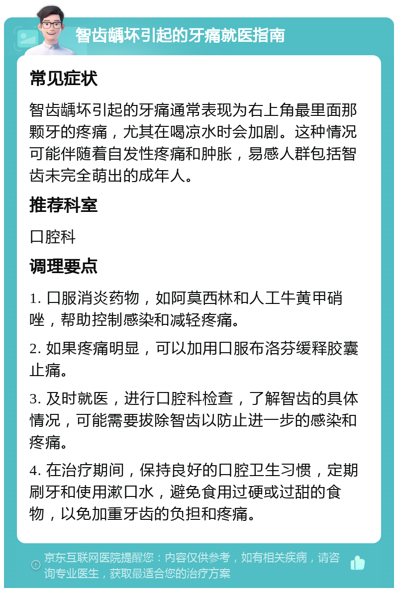 智齿龋坏引起的牙痛就医指南 常见症状 智齿龋坏引起的牙痛通常表现为右上角最里面那颗牙的疼痛，尤其在喝凉水时会加剧。这种情况可能伴随着自发性疼痛和肿胀，易感人群包括智齿未完全萌出的成年人。 推荐科室 口腔科 调理要点 1. 口服消炎药物，如阿莫西林和人工牛黄甲硝唑，帮助控制感染和减轻疼痛。 2. 如果疼痛明显，可以加用口服布洛芬缓释胶囊止痛。 3. 及时就医，进行口腔科检查，了解智齿的具体情况，可能需要拔除智齿以防止进一步的感染和疼痛。 4. 在治疗期间，保持良好的口腔卫生习惯，定期刷牙和使用漱口水，避免食用过硬或过甜的食物，以免加重牙齿的负担和疼痛。