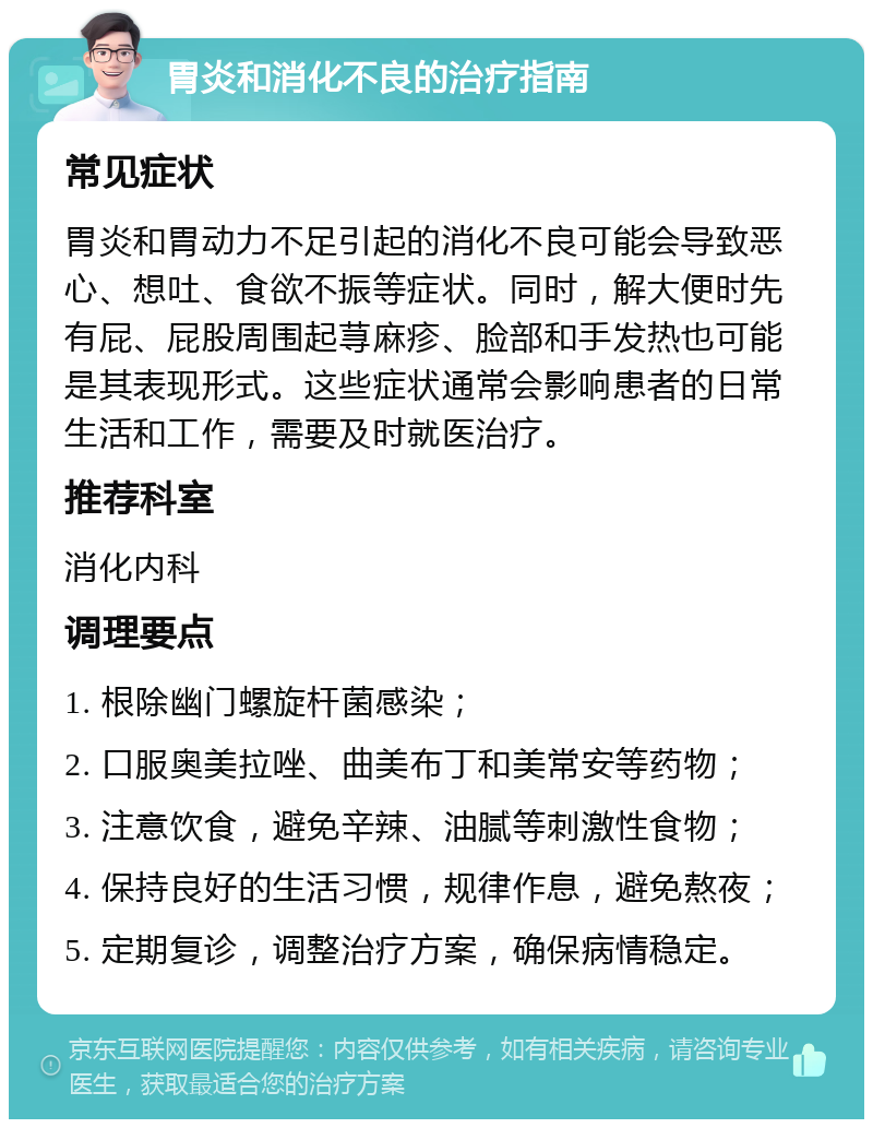 胃炎和消化不良的治疗指南 常见症状 胃炎和胃动力不足引起的消化不良可能会导致恶心、想吐、食欲不振等症状。同时，解大便时先有屁、屁股周围起荨麻疹、脸部和手发热也可能是其表现形式。这些症状通常会影响患者的日常生活和工作，需要及时就医治疗。 推荐科室 消化内科 调理要点 1. 根除幽门螺旋杆菌感染； 2. 口服奥美拉唑、曲美布丁和美常安等药物； 3. 注意饮食，避免辛辣、油腻等刺激性食物； 4. 保持良好的生活习惯，规律作息，避免熬夜； 5. 定期复诊，调整治疗方案，确保病情稳定。