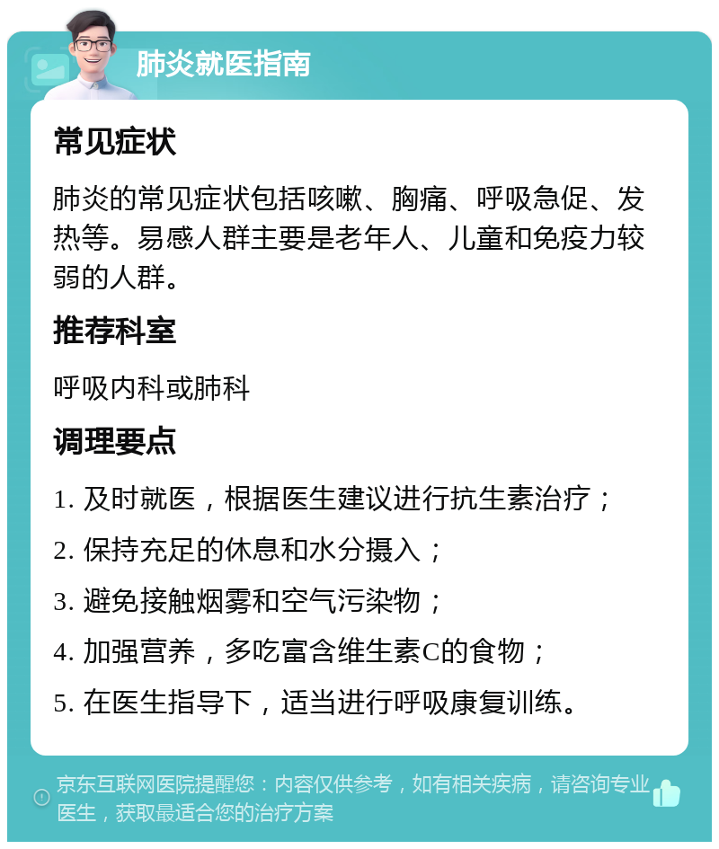 肺炎就医指南 常见症状 肺炎的常见症状包括咳嗽、胸痛、呼吸急促、发热等。易感人群主要是老年人、儿童和免疫力较弱的人群。 推荐科室 呼吸内科或肺科 调理要点 1. 及时就医，根据医生建议进行抗生素治疗； 2. 保持充足的休息和水分摄入； 3. 避免接触烟雾和空气污染物； 4. 加强营养，多吃富含维生素C的食物； 5. 在医生指导下，适当进行呼吸康复训练。