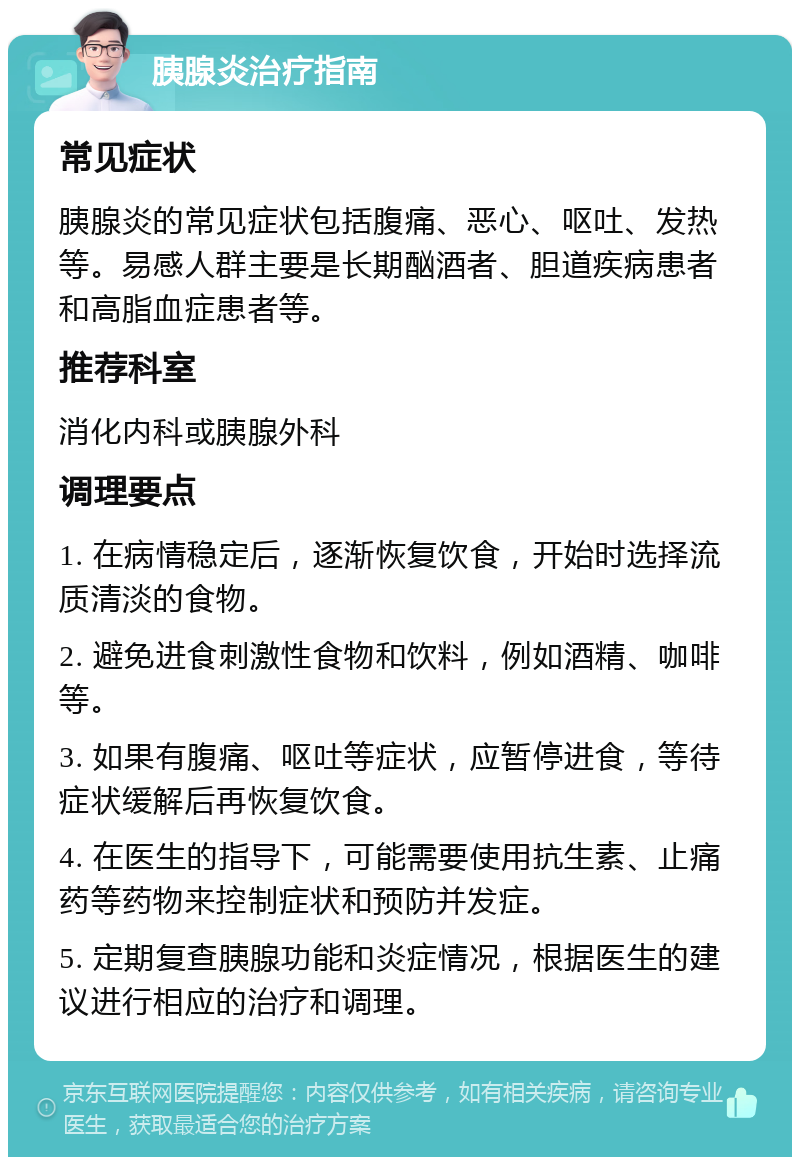 胰腺炎治疗指南 常见症状 胰腺炎的常见症状包括腹痛、恶心、呕吐、发热等。易感人群主要是长期酗酒者、胆道疾病患者和高脂血症患者等。 推荐科室 消化内科或胰腺外科 调理要点 1. 在病情稳定后，逐渐恢复饮食，开始时选择流质清淡的食物。 2. 避免进食刺激性食物和饮料，例如酒精、咖啡等。 3. 如果有腹痛、呕吐等症状，应暂停进食，等待症状缓解后再恢复饮食。 4. 在医生的指导下，可能需要使用抗生素、止痛药等药物来控制症状和预防并发症。 5. 定期复查胰腺功能和炎症情况，根据医生的建议进行相应的治疗和调理。