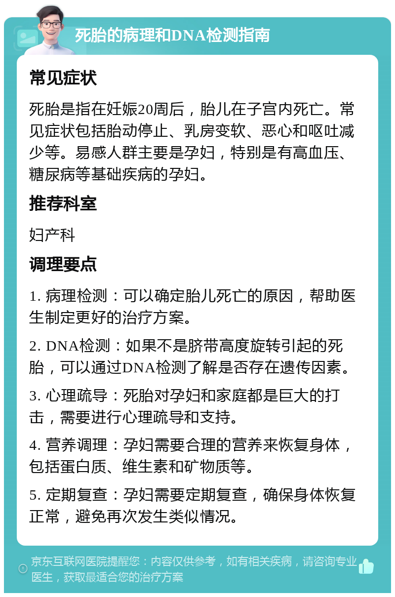 死胎的病理和DNA检测指南 常见症状 死胎是指在妊娠20周后，胎儿在子宫内死亡。常见症状包括胎动停止、乳房变软、恶心和呕吐减少等。易感人群主要是孕妇，特别是有高血压、糖尿病等基础疾病的孕妇。 推荐科室 妇产科 调理要点 1. 病理检测：可以确定胎儿死亡的原因，帮助医生制定更好的治疗方案。 2. DNA检测：如果不是脐带高度旋转引起的死胎，可以通过DNA检测了解是否存在遗传因素。 3. 心理疏导：死胎对孕妇和家庭都是巨大的打击，需要进行心理疏导和支持。 4. 营养调理：孕妇需要合理的营养来恢复身体，包括蛋白质、维生素和矿物质等。 5. 定期复查：孕妇需要定期复查，确保身体恢复正常，避免再次发生类似情况。