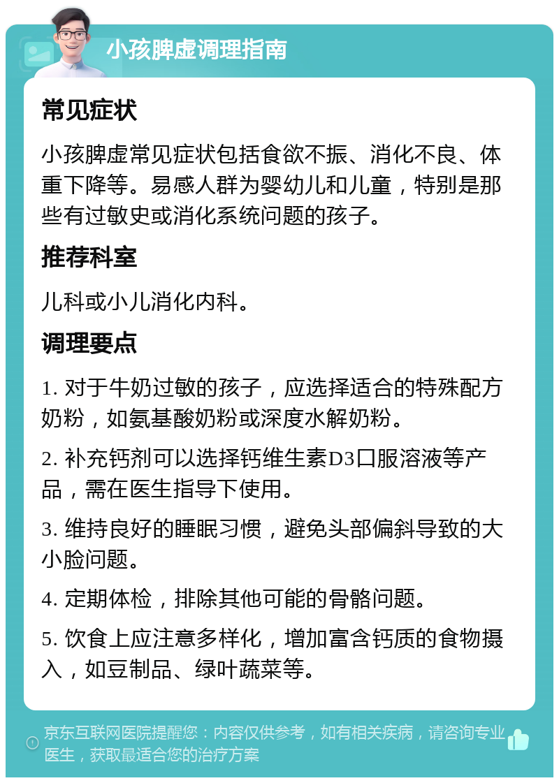 小孩脾虚调理指南 常见症状 小孩脾虚常见症状包括食欲不振、消化不良、体重下降等。易感人群为婴幼儿和儿童，特别是那些有过敏史或消化系统问题的孩子。 推荐科室 儿科或小儿消化内科。 调理要点 1. 对于牛奶过敏的孩子，应选择适合的特殊配方奶粉，如氨基酸奶粉或深度水解奶粉。 2. 补充钙剂可以选择钙维生素D3口服溶液等产品，需在医生指导下使用。 3. 维持良好的睡眠习惯，避免头部偏斜导致的大小脸问题。 4. 定期体检，排除其他可能的骨骼问题。 5. 饮食上应注意多样化，增加富含钙质的食物摄入，如豆制品、绿叶蔬菜等。