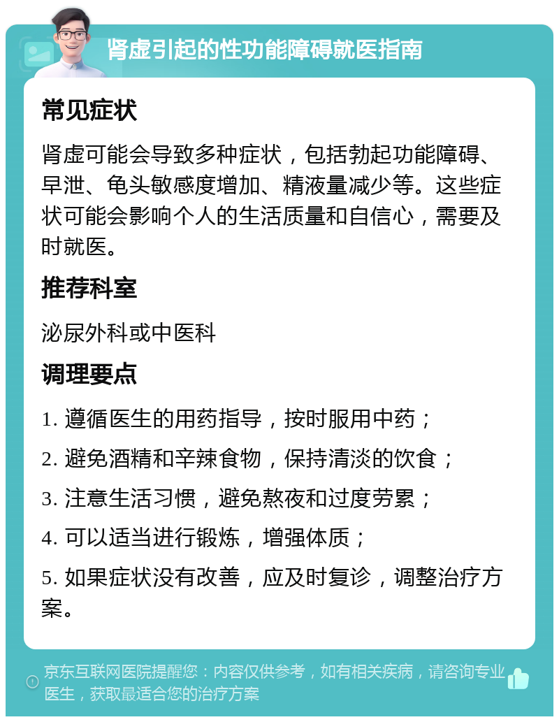 肾虚引起的性功能障碍就医指南 常见症状 肾虚可能会导致多种症状，包括勃起功能障碍、早泄、龟头敏感度增加、精液量减少等。这些症状可能会影响个人的生活质量和自信心，需要及时就医。 推荐科室 泌尿外科或中医科 调理要点 1. 遵循医生的用药指导，按时服用中药； 2. 避免酒精和辛辣食物，保持清淡的饮食； 3. 注意生活习惯，避免熬夜和过度劳累； 4. 可以适当进行锻炼，增强体质； 5. 如果症状没有改善，应及时复诊，调整治疗方案。