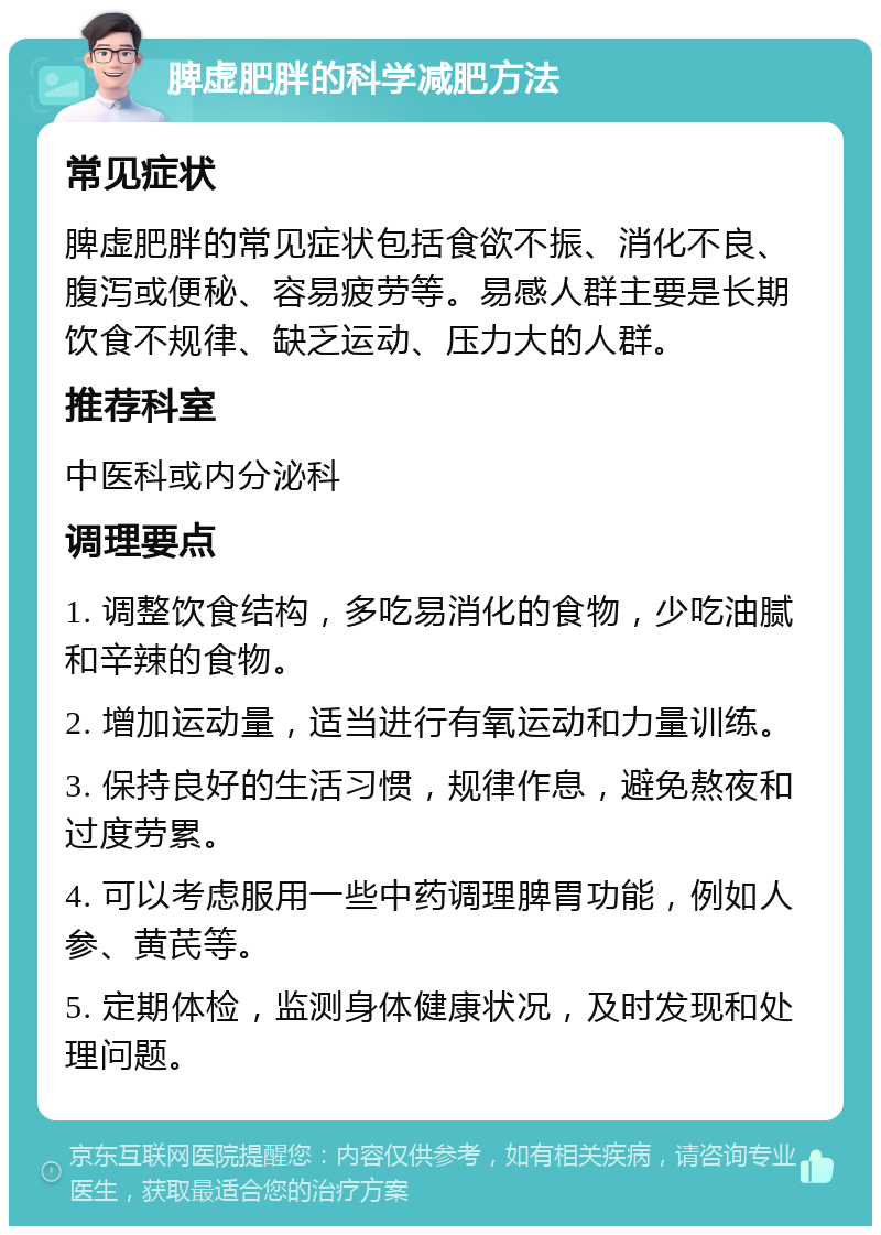 脾虚肥胖的科学减肥方法 常见症状 脾虚肥胖的常见症状包括食欲不振、消化不良、腹泻或便秘、容易疲劳等。易感人群主要是长期饮食不规律、缺乏运动、压力大的人群。 推荐科室 中医科或内分泌科 调理要点 1. 调整饮食结构，多吃易消化的食物，少吃油腻和辛辣的食物。 2. 增加运动量，适当进行有氧运动和力量训练。 3. 保持良好的生活习惯，规律作息，避免熬夜和过度劳累。 4. 可以考虑服用一些中药调理脾胃功能，例如人参、黄芪等。 5. 定期体检，监测身体健康状况，及时发现和处理问题。