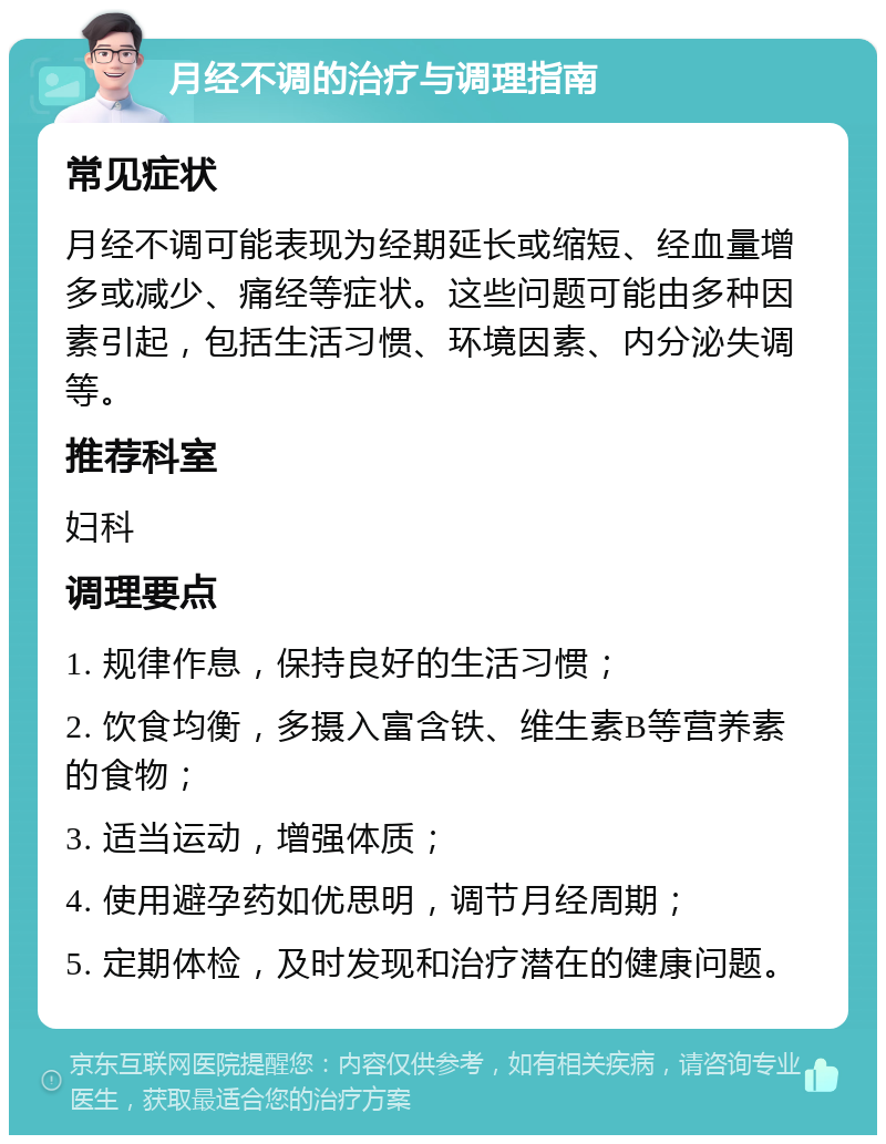 月经不调的治疗与调理指南 常见症状 月经不调可能表现为经期延长或缩短、经血量增多或减少、痛经等症状。这些问题可能由多种因素引起，包括生活习惯、环境因素、内分泌失调等。 推荐科室 妇科 调理要点 1. 规律作息，保持良好的生活习惯； 2. 饮食均衡，多摄入富含铁、维生素B等营养素的食物； 3. 适当运动，增强体质； 4. 使用避孕药如优思明，调节月经周期； 5. 定期体检，及时发现和治疗潜在的健康问题。