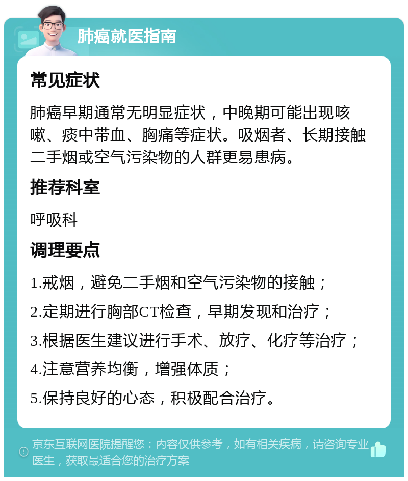 肺癌就医指南 常见症状 肺癌早期通常无明显症状，中晚期可能出现咳嗽、痰中带血、胸痛等症状。吸烟者、长期接触二手烟或空气污染物的人群更易患病。 推荐科室 呼吸科 调理要点 1.戒烟，避免二手烟和空气污染物的接触； 2.定期进行胸部CT检查，早期发现和治疗； 3.根据医生建议进行手术、放疗、化疗等治疗； 4.注意营养均衡，增强体质； 5.保持良好的心态，积极配合治疗。