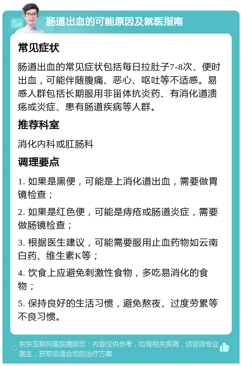 肠道出血的可能原因及就医指南 常见症状 肠道出血的常见症状包括每日拉肚子7-8次、便时出血，可能伴随腹痛、恶心、呕吐等不适感。易感人群包括长期服用非甾体抗炎药、有消化道溃疡或炎症、患有肠道疾病等人群。 推荐科室 消化内科或肛肠科 调理要点 1. 如果是黑便，可能是上消化道出血，需要做胃镜检查； 2. 如果是红色便，可能是痔疮或肠道炎症，需要做肠镜检查； 3. 根据医生建议，可能需要服用止血药物如云南白药、维生素K等； 4. 饮食上应避免刺激性食物，多吃易消化的食物； 5. 保持良好的生活习惯，避免熬夜、过度劳累等不良习惯。