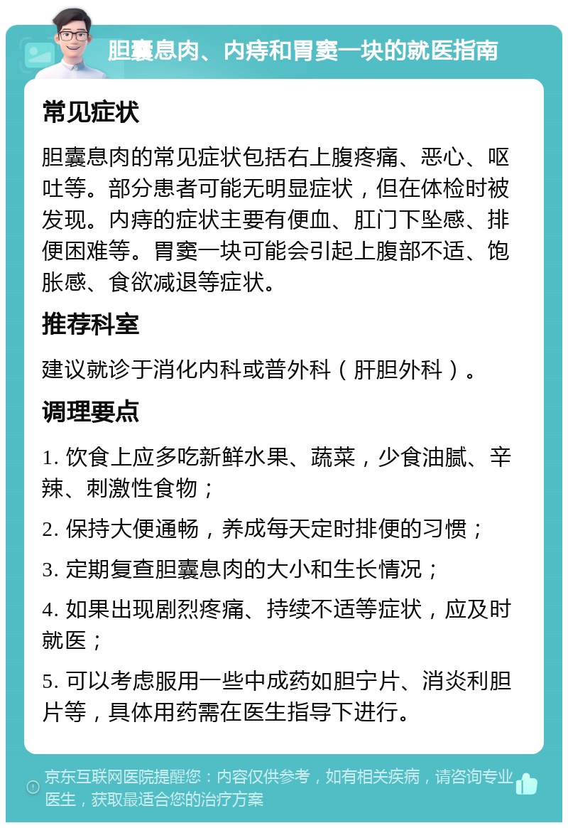 胆囊息肉、内痔和胃窦一块的就医指南 常见症状 胆囊息肉的常见症状包括右上腹疼痛、恶心、呕吐等。部分患者可能无明显症状，但在体检时被发现。内痔的症状主要有便血、肛门下坠感、排便困难等。胃窦一块可能会引起上腹部不适、饱胀感、食欲减退等症状。 推荐科室 建议就诊于消化内科或普外科（肝胆外科）。 调理要点 1. 饮食上应多吃新鲜水果、蔬菜，少食油腻、辛辣、刺激性食物； 2. 保持大便通畅，养成每天定时排便的习惯； 3. 定期复查胆囊息肉的大小和生长情况； 4. 如果出现剧烈疼痛、持续不适等症状，应及时就医； 5. 可以考虑服用一些中成药如胆宁片、消炎利胆片等，具体用药需在医生指导下进行。