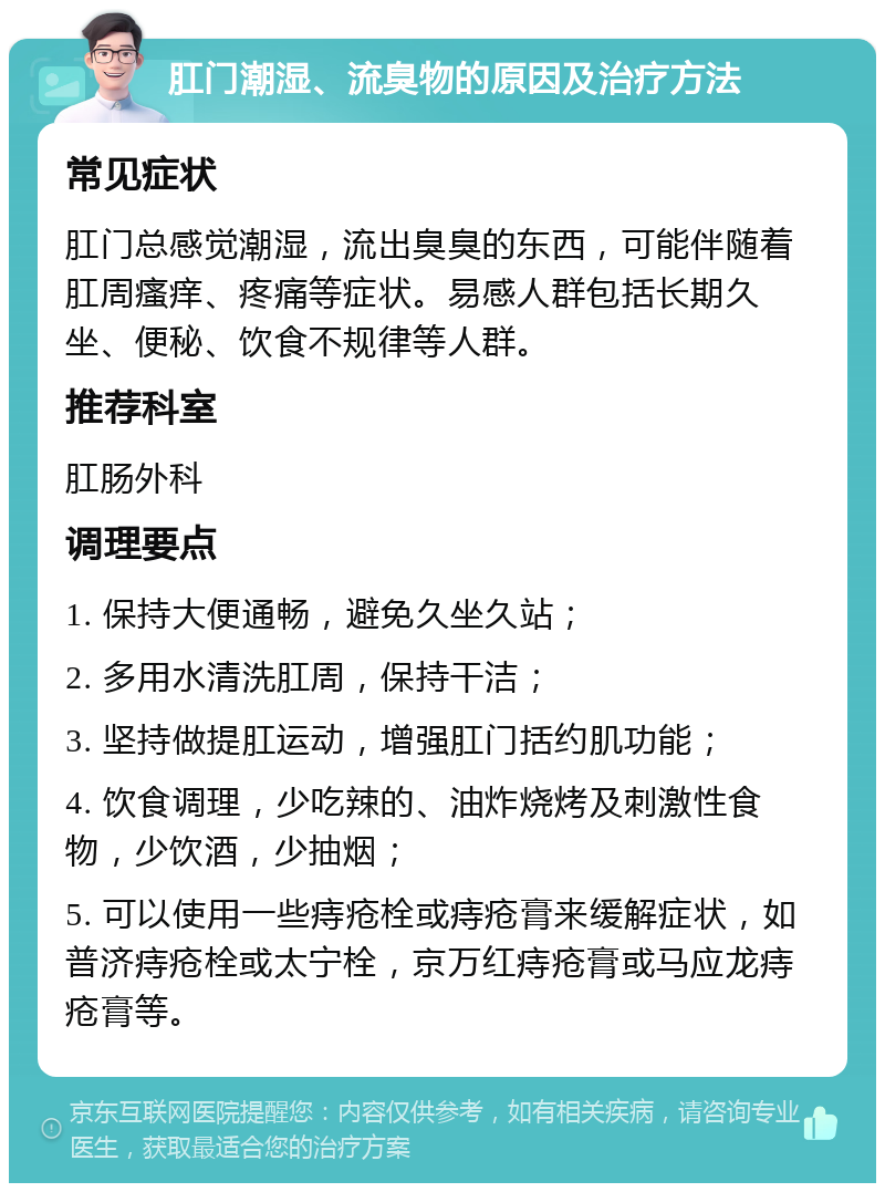 肛门潮湿、流臭物的原因及治疗方法 常见症状 肛门总感觉潮湿，流出臭臭的东西，可能伴随着肛周瘙痒、疼痛等症状。易感人群包括长期久坐、便秘、饮食不规律等人群。 推荐科室 肛肠外科 调理要点 1. 保持大便通畅，避免久坐久站； 2. 多用水清洗肛周，保持干洁； 3. 坚持做提肛运动，增强肛门括约肌功能； 4. 饮食调理，少吃辣的、油炸烧烤及刺激性食物，少饮酒，少抽烟； 5. 可以使用一些痔疮栓或痔疮膏来缓解症状，如普济痔疮栓或太宁栓，京万红痔疮膏或马应龙痔疮膏等。