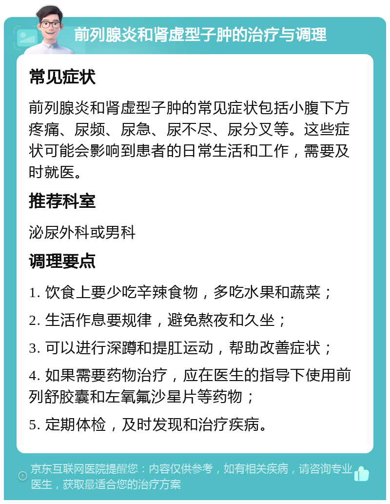 前列腺炎和肾虚型子肿的治疗与调理 常见症状 前列腺炎和肾虚型子肿的常见症状包括小腹下方疼痛、尿频、尿急、尿不尽、尿分叉等。这些症状可能会影响到患者的日常生活和工作，需要及时就医。 推荐科室 泌尿外科或男科 调理要点 1. 饮食上要少吃辛辣食物，多吃水果和蔬菜； 2. 生活作息要规律，避免熬夜和久坐； 3. 可以进行深蹲和提肛运动，帮助改善症状； 4. 如果需要药物治疗，应在医生的指导下使用前列舒胶囊和左氧氟沙星片等药物； 5. 定期体检，及时发现和治疗疾病。