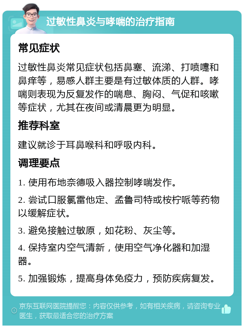 过敏性鼻炎与哮喘的治疗指南 常见症状 过敏性鼻炎常见症状包括鼻塞、流涕、打喷嚏和鼻痒等，易感人群主要是有过敏体质的人群。哮喘则表现为反复发作的喘息、胸闷、气促和咳嗽等症状，尤其在夜间或清晨更为明显。 推荐科室 建议就诊于耳鼻喉科和呼吸内科。 调理要点 1. 使用布地奈德吸入器控制哮喘发作。 2. 尝试口服氯雷他定、孟鲁司特或桉柠哌等药物以缓解症状。 3. 避免接触过敏原，如花粉、灰尘等。 4. 保持室内空气清新，使用空气净化器和加湿器。 5. 加强锻炼，提高身体免疫力，预防疾病复发。