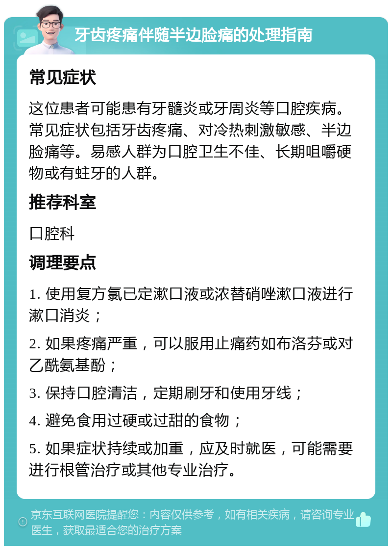 牙齿疼痛伴随半边脸痛的处理指南 常见症状 这位患者可能患有牙髓炎或牙周炎等口腔疾病。常见症状包括牙齿疼痛、对冷热刺激敏感、半边脸痛等。易感人群为口腔卫生不佳、长期咀嚼硬物或有蛀牙的人群。 推荐科室 口腔科 调理要点 1. 使用复方氯已定漱口液或浓替硝唑漱口液进行漱口消炎； 2. 如果疼痛严重，可以服用止痛药如布洛芬或对乙酰氨基酚； 3. 保持口腔清洁，定期刷牙和使用牙线； 4. 避免食用过硬或过甜的食物； 5. 如果症状持续或加重，应及时就医，可能需要进行根管治疗或其他专业治疗。