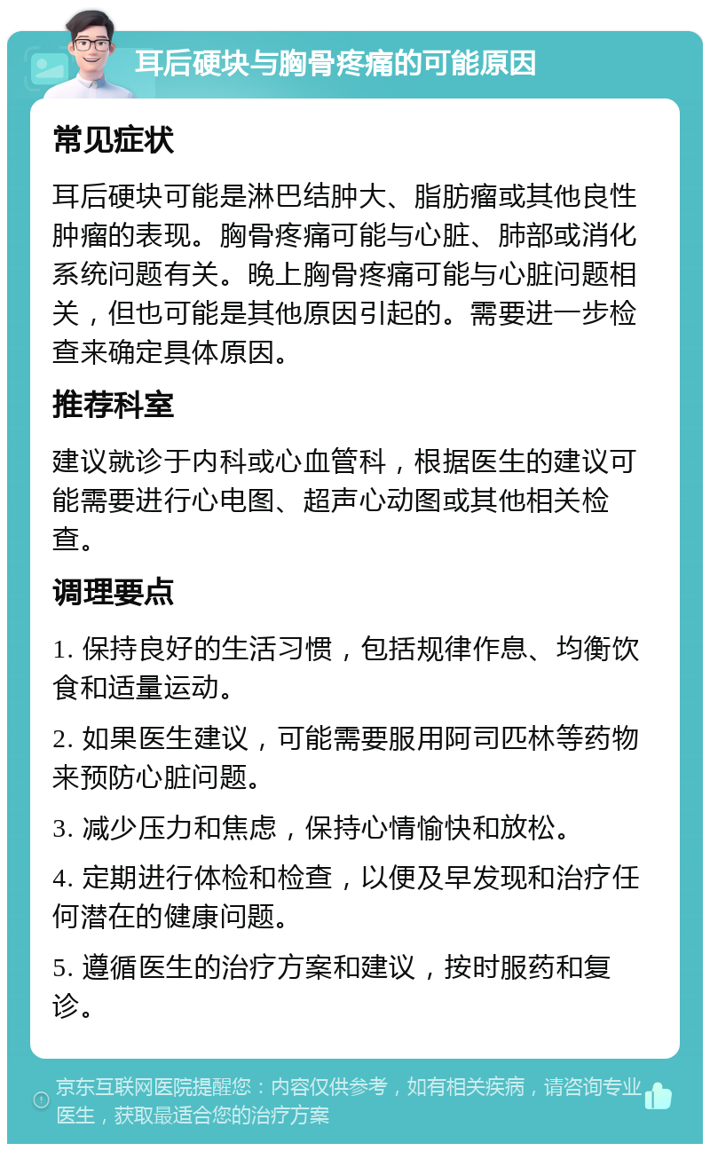 耳后硬块与胸骨疼痛的可能原因 常见症状 耳后硬块可能是淋巴结肿大、脂肪瘤或其他良性肿瘤的表现。胸骨疼痛可能与心脏、肺部或消化系统问题有关。晚上胸骨疼痛可能与心脏问题相关，但也可能是其他原因引起的。需要进一步检查来确定具体原因。 推荐科室 建议就诊于内科或心血管科，根据医生的建议可能需要进行心电图、超声心动图或其他相关检查。 调理要点 1. 保持良好的生活习惯，包括规律作息、均衡饮食和适量运动。 2. 如果医生建议，可能需要服用阿司匹林等药物来预防心脏问题。 3. 减少压力和焦虑，保持心情愉快和放松。 4. 定期进行体检和检查，以便及早发现和治疗任何潜在的健康问题。 5. 遵循医生的治疗方案和建议，按时服药和复诊。