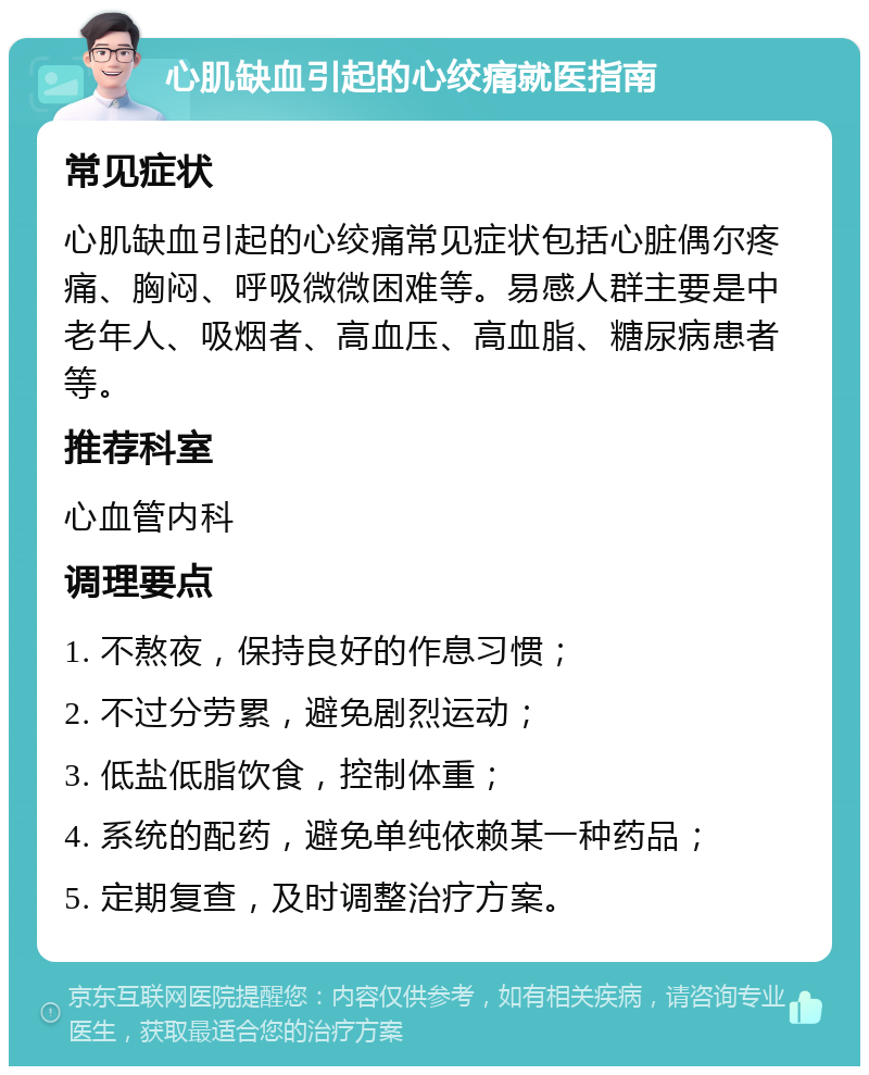 心肌缺血引起的心绞痛就医指南 常见症状 心肌缺血引起的心绞痛常见症状包括心脏偶尔疼痛、胸闷、呼吸微微困难等。易感人群主要是中老年人、吸烟者、高血压、高血脂、糖尿病患者等。 推荐科室 心血管内科 调理要点 1. 不熬夜，保持良好的作息习惯； 2. 不过分劳累，避免剧烈运动； 3. 低盐低脂饮食，控制体重； 4. 系统的配药，避免单纯依赖某一种药品； 5. 定期复查，及时调整治疗方案。