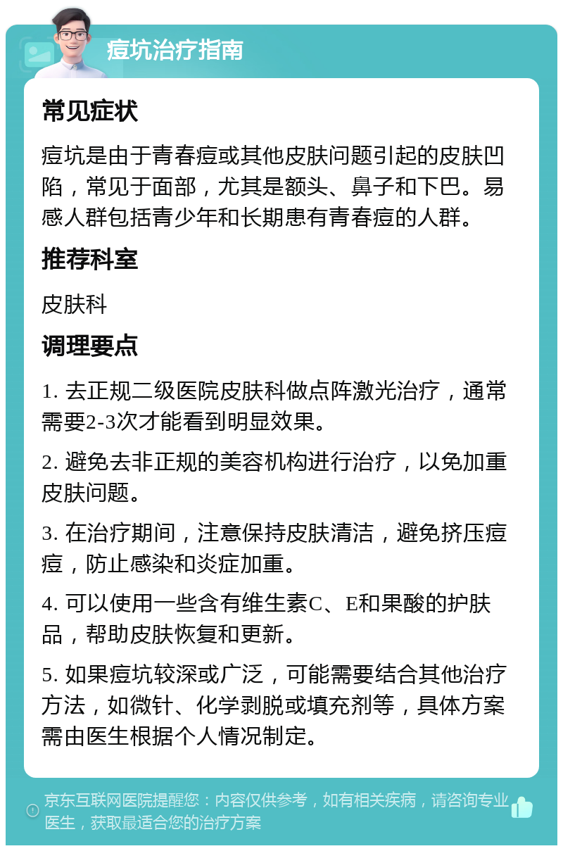 痘坑治疗指南 常见症状 痘坑是由于青春痘或其他皮肤问题引起的皮肤凹陷，常见于面部，尤其是额头、鼻子和下巴。易感人群包括青少年和长期患有青春痘的人群。 推荐科室 皮肤科 调理要点 1. 去正规二级医院皮肤科做点阵激光治疗，通常需要2-3次才能看到明显效果。 2. 避免去非正规的美容机构进行治疗，以免加重皮肤问题。 3. 在治疗期间，注意保持皮肤清洁，避免挤压痘痘，防止感染和炎症加重。 4. 可以使用一些含有维生素C、E和果酸的护肤品，帮助皮肤恢复和更新。 5. 如果痘坑较深或广泛，可能需要结合其他治疗方法，如微针、化学剥脱或填充剂等，具体方案需由医生根据个人情况制定。