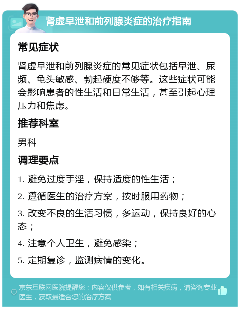 肾虚早泄和前列腺炎症的治疗指南 常见症状 肾虚早泄和前列腺炎症的常见症状包括早泄、尿频、龟头敏感、勃起硬度不够等。这些症状可能会影响患者的性生活和日常生活，甚至引起心理压力和焦虑。 推荐科室 男科 调理要点 1. 避免过度手淫，保持适度的性生活； 2. 遵循医生的治疗方案，按时服用药物； 3. 改变不良的生活习惯，多运动，保持良好的心态； 4. 注意个人卫生，避免感染； 5. 定期复诊，监测病情的变化。