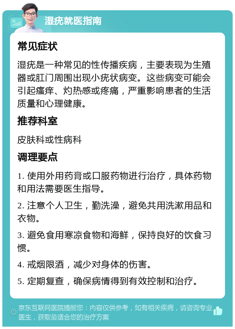 湿疣就医指南 常见症状 湿疣是一种常见的性传播疾病，主要表现为生殖器或肛门周围出现小疣状病变。这些病变可能会引起瘙痒、灼热感或疼痛，严重影响患者的生活质量和心理健康。 推荐科室 皮肤科或性病科 调理要点 1. 使用外用药膏或口服药物进行治疗，具体药物和用法需要医生指导。 2. 注意个人卫生，勤洗澡，避免共用洗漱用品和衣物。 3. 避免食用寒凉食物和海鲜，保持良好的饮食习惯。 4. 戒烟限酒，减少对身体的伤害。 5. 定期复查，确保病情得到有效控制和治疗。