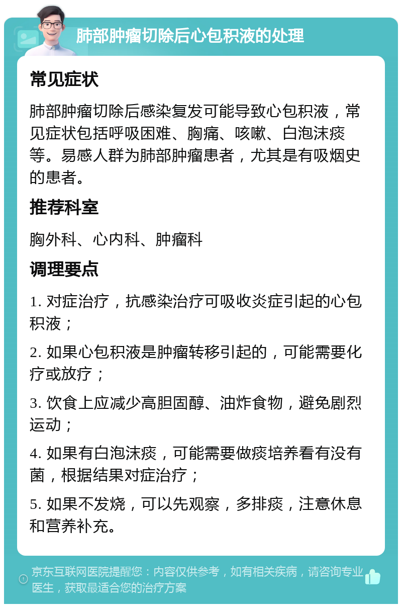 肺部肿瘤切除后心包积液的处理 常见症状 肺部肿瘤切除后感染复发可能导致心包积液，常见症状包括呼吸困难、胸痛、咳嗽、白泡沫痰等。易感人群为肺部肿瘤患者，尤其是有吸烟史的患者。 推荐科室 胸外科、心内科、肿瘤科 调理要点 1. 对症治疗，抗感染治疗可吸收炎症引起的心包积液； 2. 如果心包积液是肿瘤转移引起的，可能需要化疗或放疗； 3. 饮食上应减少高胆固醇、油炸食物，避免剧烈运动； 4. 如果有白泡沫痰，可能需要做痰培养看有没有菌，根据结果对症治疗； 5. 如果不发烧，可以先观察，多排痰，注意休息和营养补充。