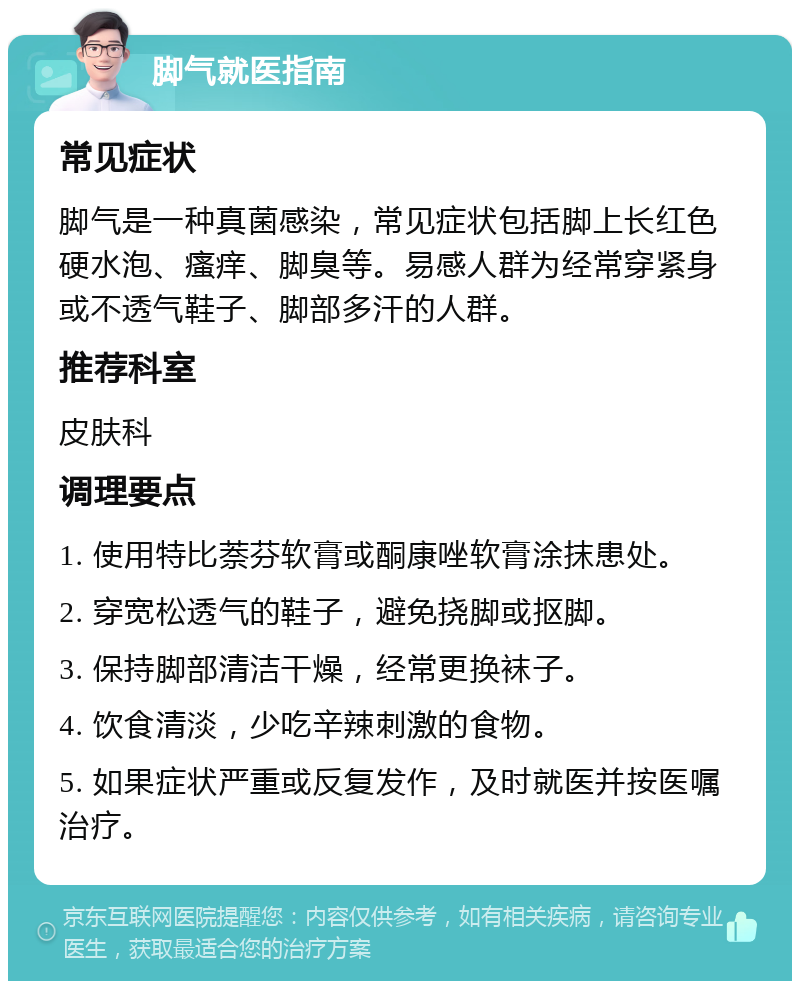 脚气就医指南 常见症状 脚气是一种真菌感染，常见症状包括脚上长红色硬水泡、瘙痒、脚臭等。易感人群为经常穿紧身或不透气鞋子、脚部多汗的人群。 推荐科室 皮肤科 调理要点 1. 使用特比萘芬软膏或酮康唑软膏涂抹患处。 2. 穿宽松透气的鞋子，避免挠脚或抠脚。 3. 保持脚部清洁干燥，经常更换袜子。 4. 饮食清淡，少吃辛辣刺激的食物。 5. 如果症状严重或反复发作，及时就医并按医嘱治疗。