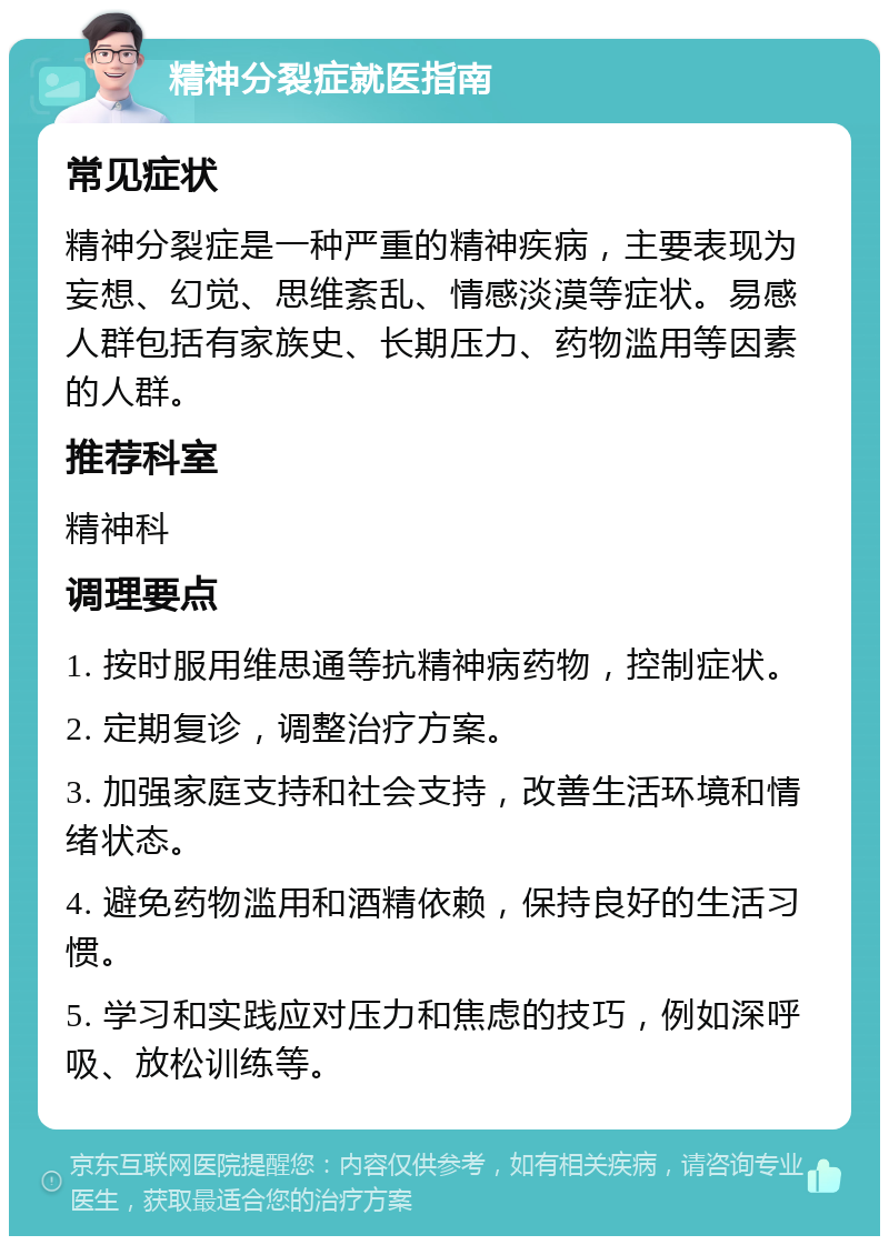 精神分裂症就医指南 常见症状 精神分裂症是一种严重的精神疾病，主要表现为妄想、幻觉、思维紊乱、情感淡漠等症状。易感人群包括有家族史、长期压力、药物滥用等因素的人群。 推荐科室 精神科 调理要点 1. 按时服用维思通等抗精神病药物，控制症状。 2. 定期复诊，调整治疗方案。 3. 加强家庭支持和社会支持，改善生活环境和情绪状态。 4. 避免药物滥用和酒精依赖，保持良好的生活习惯。 5. 学习和实践应对压力和焦虑的技巧，例如深呼吸、放松训练等。