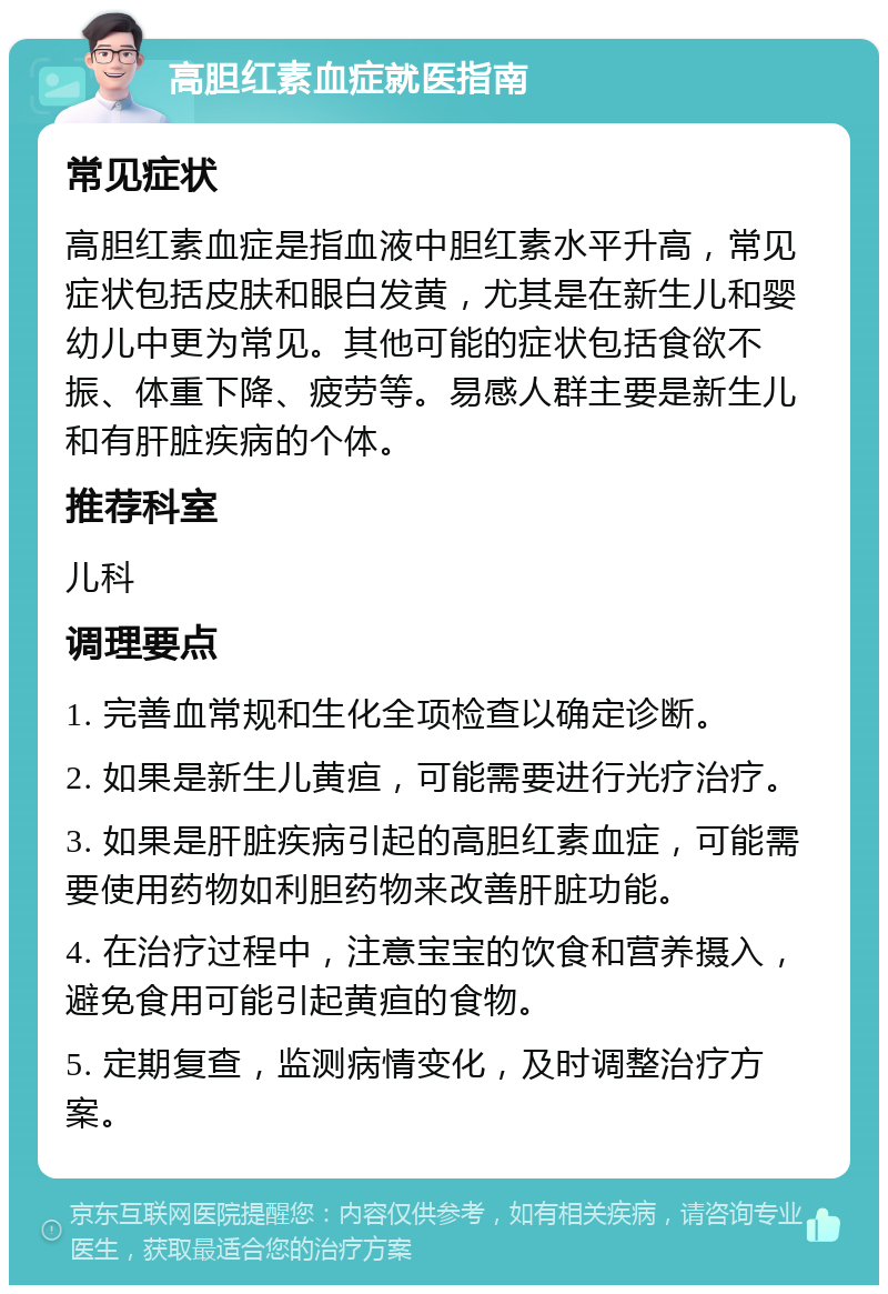 高胆红素血症就医指南 常见症状 高胆红素血症是指血液中胆红素水平升高，常见症状包括皮肤和眼白发黄，尤其是在新生儿和婴幼儿中更为常见。其他可能的症状包括食欲不振、体重下降、疲劳等。易感人群主要是新生儿和有肝脏疾病的个体。 推荐科室 儿科 调理要点 1. 完善血常规和生化全项检查以确定诊断。 2. 如果是新生儿黄疸，可能需要进行光疗治疗。 3. 如果是肝脏疾病引起的高胆红素血症，可能需要使用药物如利胆药物来改善肝脏功能。 4. 在治疗过程中，注意宝宝的饮食和营养摄入，避免食用可能引起黄疸的食物。 5. 定期复查，监测病情变化，及时调整治疗方案。