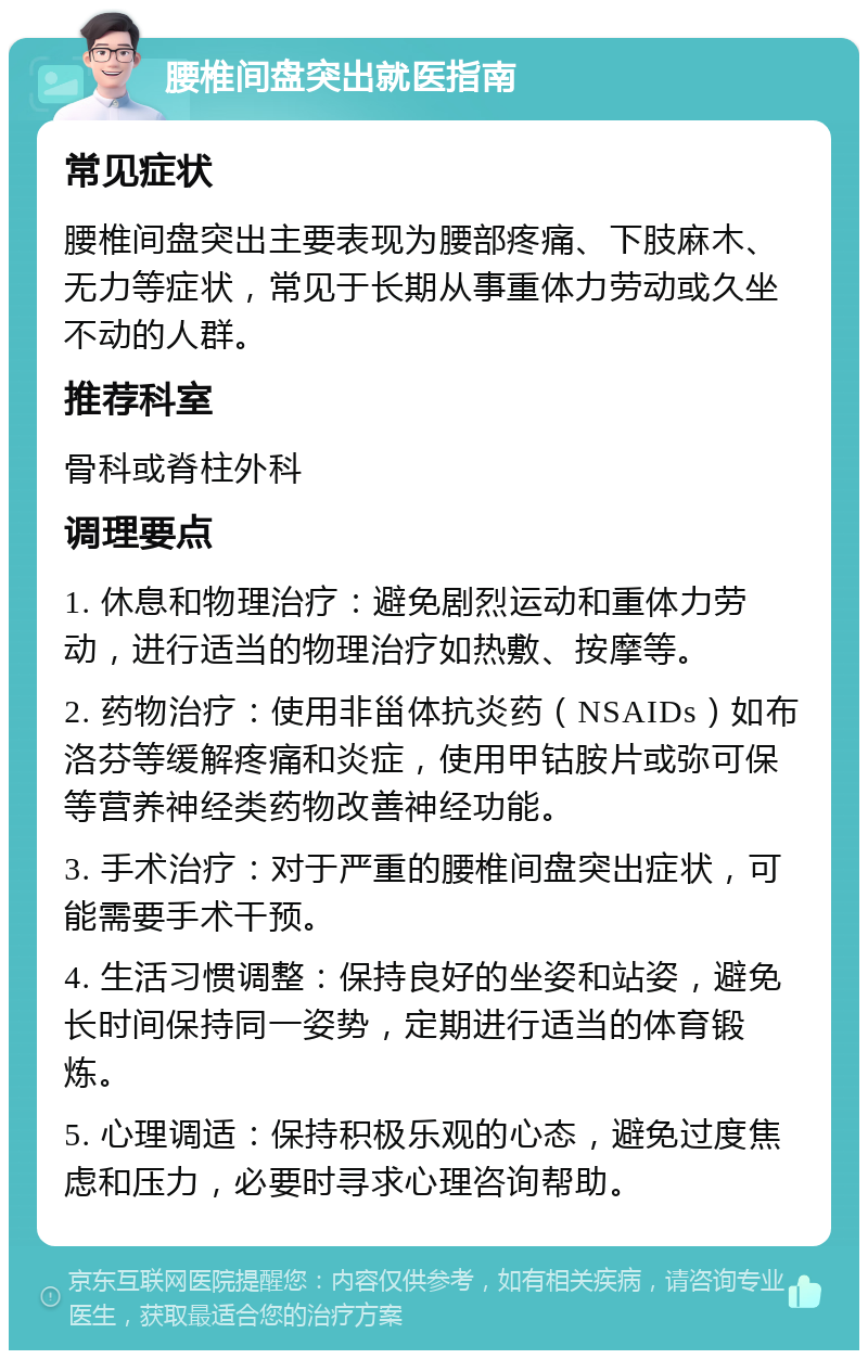 腰椎间盘突出就医指南 常见症状 腰椎间盘突出主要表现为腰部疼痛、下肢麻木、无力等症状，常见于长期从事重体力劳动或久坐不动的人群。 推荐科室 骨科或脊柱外科 调理要点 1. 休息和物理治疗：避免剧烈运动和重体力劳动，进行适当的物理治疗如热敷、按摩等。 2. 药物治疗：使用非甾体抗炎药（NSAIDs）如布洛芬等缓解疼痛和炎症，使用甲钴胺片或弥可保等营养神经类药物改善神经功能。 3. 手术治疗：对于严重的腰椎间盘突出症状，可能需要手术干预。 4. 生活习惯调整：保持良好的坐姿和站姿，避免长时间保持同一姿势，定期进行适当的体育锻炼。 5. 心理调适：保持积极乐观的心态，避免过度焦虑和压力，必要时寻求心理咨询帮助。