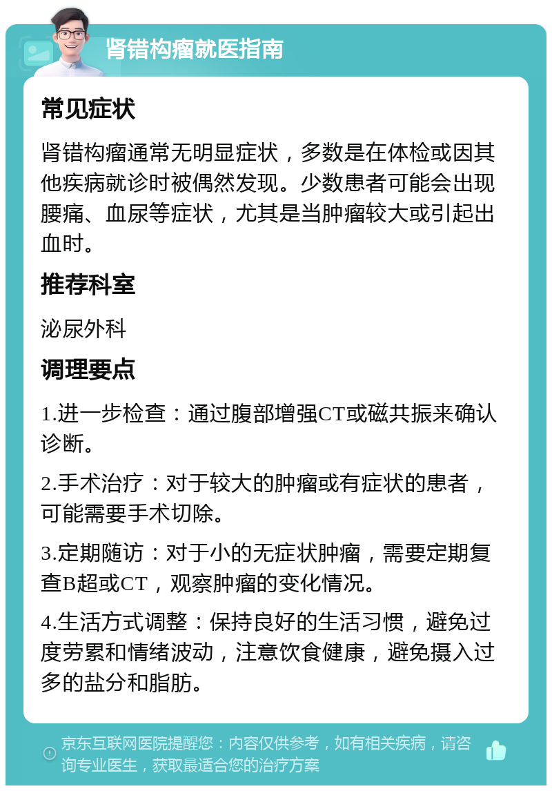 肾错构瘤就医指南 常见症状 肾错构瘤通常无明显症状，多数是在体检或因其他疾病就诊时被偶然发现。少数患者可能会出现腰痛、血尿等症状，尤其是当肿瘤较大或引起出血时。 推荐科室 泌尿外科 调理要点 1.进一步检查：通过腹部增强CT或磁共振来确认诊断。 2.手术治疗：对于较大的肿瘤或有症状的患者，可能需要手术切除。 3.定期随访：对于小的无症状肿瘤，需要定期复查B超或CT，观察肿瘤的变化情况。 4.生活方式调整：保持良好的生活习惯，避免过度劳累和情绪波动，注意饮食健康，避免摄入过多的盐分和脂肪。