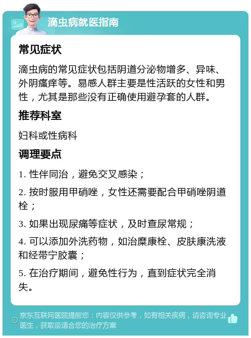 滴虫病就医指南 常见症状 滴虫病的常见症状包括阴道分泌物增多、异味、外阴瘙痒等。易感人群主要是性活跃的女性和男性，尤其是那些没有正确使用避孕套的人群。 推荐科室 妇科或性病科 调理要点 1. 性伴同治，避免交叉感染； 2. 按时服用甲硝唑，女性还需要配合甲硝唑阴道栓； 3. 如果出现尿痛等症状，及时查尿常规； 4. 可以添加外洗药物，如治糜康栓、皮肤康洗液和经带宁胶囊； 5. 在治疗期间，避免性行为，直到症状完全消失。