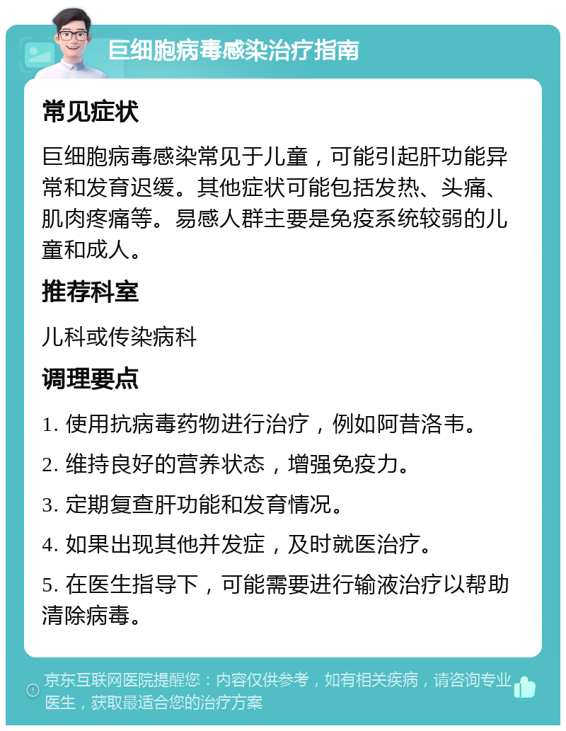 巨细胞病毒感染治疗指南 常见症状 巨细胞病毒感染常见于儿童，可能引起肝功能异常和发育迟缓。其他症状可能包括发热、头痛、肌肉疼痛等。易感人群主要是免疫系统较弱的儿童和成人。 推荐科室 儿科或传染病科 调理要点 1. 使用抗病毒药物进行治疗，例如阿昔洛韦。 2. 维持良好的营养状态，增强免疫力。 3. 定期复查肝功能和发育情况。 4. 如果出现其他并发症，及时就医治疗。 5. 在医生指导下，可能需要进行输液治疗以帮助清除病毒。