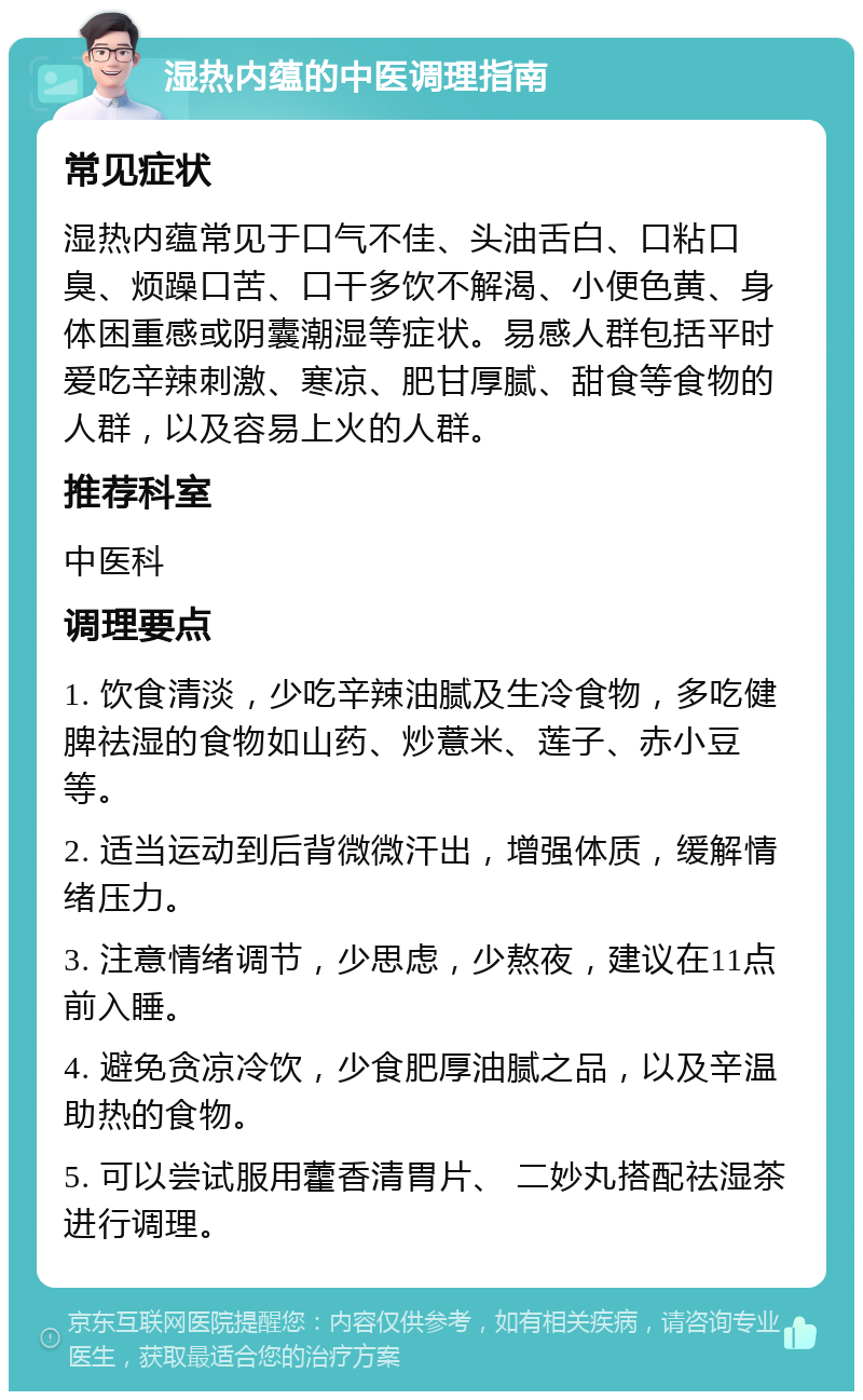 湿热内蕴的中医调理指南 常见症状 湿热内蕴常见于口气不佳、头油舌白、口粘口臭、烦躁口苦、口干多饮不解渴、小便色黄、身体困重感或阴囊潮湿等症状。易感人群包括平时爱吃辛辣刺激、寒凉、肥甘厚腻、甜食等食物的人群，以及容易上火的人群。 推荐科室 中医科 调理要点 1. 饮食清淡，少吃辛辣油腻及生冷食物，多吃健脾祛湿的食物如山药、炒薏米、莲子、赤小豆等。 2. 适当运动到后背微微汗出，增强体质，缓解情绪压力。 3. 注意情绪调节，少思虑，少熬夜，建议在11点前入睡。 4. 避免贪凉冷饮，少食肥厚油腻之品，以及辛温助热的食物。 5. 可以尝试服用藿香清胃片、 二妙丸搭配祛湿茶进行调理。