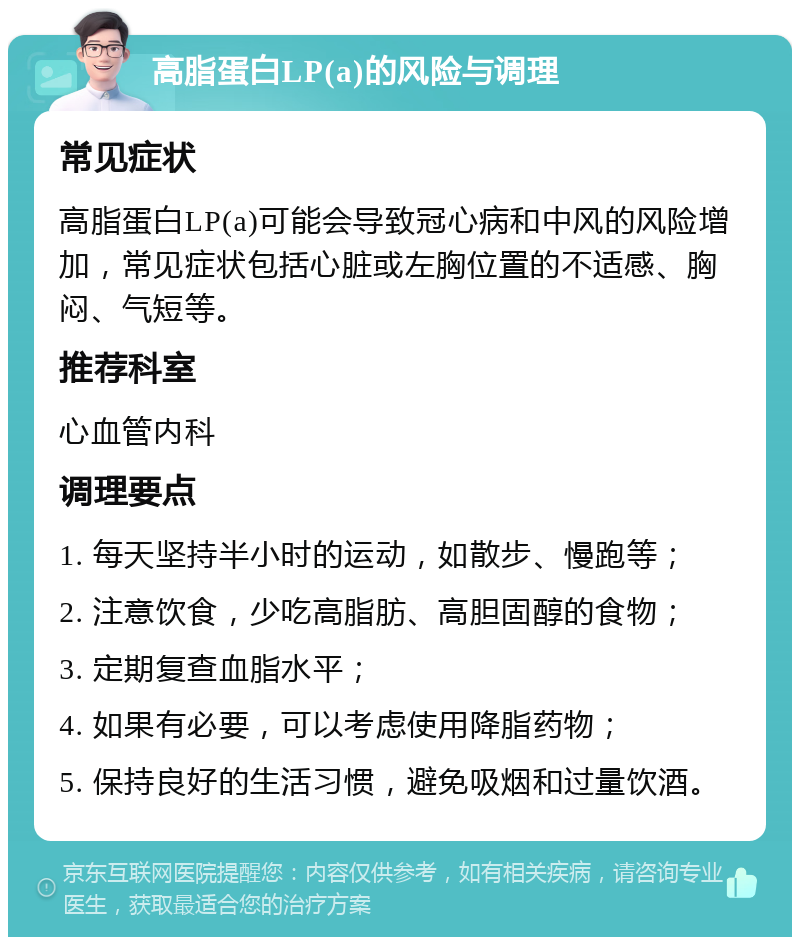 高脂蛋白LP(a)的风险与调理 常见症状 高脂蛋白LP(a)可能会导致冠心病和中风的风险增加，常见症状包括心脏或左胸位置的不适感、胸闷、气短等。 推荐科室 心血管内科 调理要点 1. 每天坚持半小时的运动，如散步、慢跑等； 2. 注意饮食，少吃高脂肪、高胆固醇的食物； 3. 定期复查血脂水平； 4. 如果有必要，可以考虑使用降脂药物； 5. 保持良好的生活习惯，避免吸烟和过量饮酒。