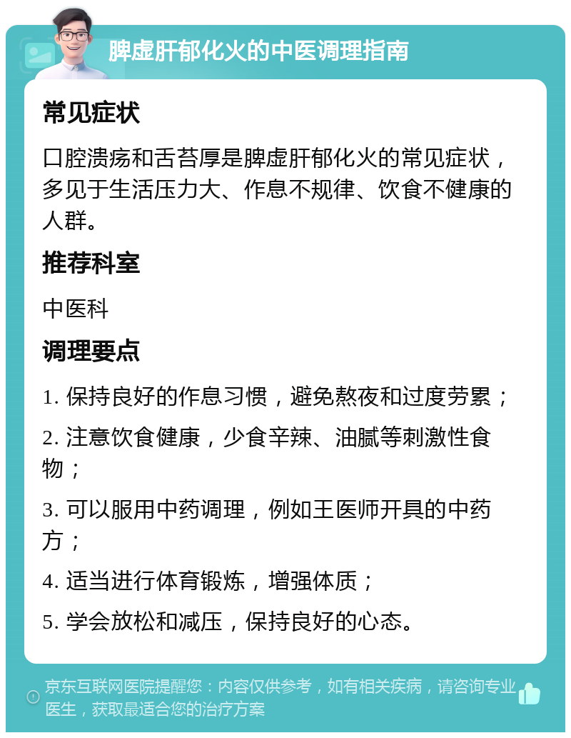 脾虚肝郁化火的中医调理指南 常见症状 口腔溃疡和舌苔厚是脾虚肝郁化火的常见症状，多见于生活压力大、作息不规律、饮食不健康的人群。 推荐科室 中医科 调理要点 1. 保持良好的作息习惯，避免熬夜和过度劳累； 2. 注意饮食健康，少食辛辣、油腻等刺激性食物； 3. 可以服用中药调理，例如王医师开具的中药方； 4. 适当进行体育锻炼，增强体质； 5. 学会放松和减压，保持良好的心态。