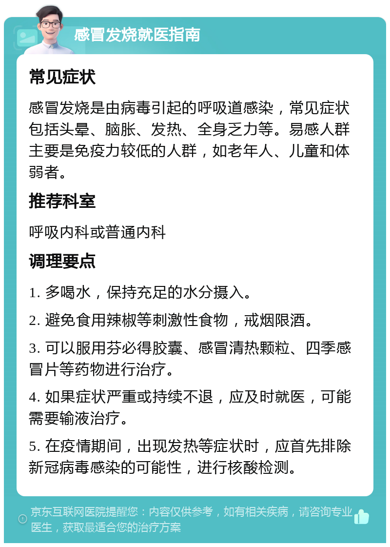 感冒发烧就医指南 常见症状 感冒发烧是由病毒引起的呼吸道感染，常见症状包括头晕、脑胀、发热、全身乏力等。易感人群主要是免疫力较低的人群，如老年人、儿童和体弱者。 推荐科室 呼吸内科或普通内科 调理要点 1. 多喝水，保持充足的水分摄入。 2. 避免食用辣椒等刺激性食物，戒烟限酒。 3. 可以服用芬必得胶囊、感冒清热颗粒、四季感冒片等药物进行治疗。 4. 如果症状严重或持续不退，应及时就医，可能需要输液治疗。 5. 在疫情期间，出现发热等症状时，应首先排除新冠病毒感染的可能性，进行核酸检测。