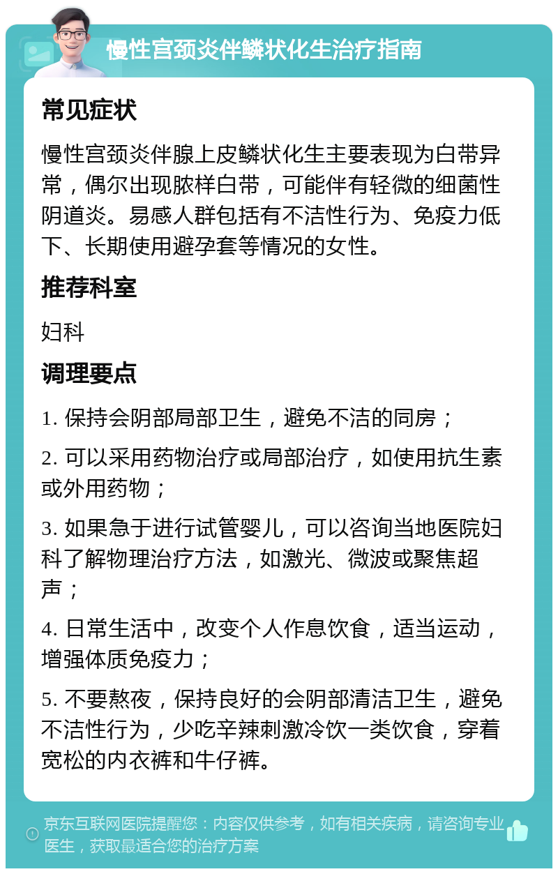 慢性宫颈炎伴鳞状化生治疗指南 常见症状 慢性宫颈炎伴腺上皮鳞状化生主要表现为白带异常，偶尔出现脓样白带，可能伴有轻微的细菌性阴道炎。易感人群包括有不洁性行为、免疫力低下、长期使用避孕套等情况的女性。 推荐科室 妇科 调理要点 1. 保持会阴部局部卫生，避免不洁的同房； 2. 可以采用药物治疗或局部治疗，如使用抗生素或外用药物； 3. 如果急于进行试管婴儿，可以咨询当地医院妇科了解物理治疗方法，如激光、微波或聚焦超声； 4. 日常生活中，改变个人作息饮食，适当运动，增强体质免疫力； 5. 不要熬夜，保持良好的会阴部清洁卫生，避免不洁性行为，少吃辛辣刺激冷饮一类饮食，穿着宽松的内衣裤和牛仔裤。