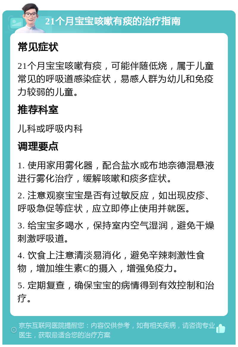 21个月宝宝咳嗽有痰的治疗指南 常见症状 21个月宝宝咳嗽有痰，可能伴随低烧，属于儿童常见的呼吸道感染症状，易感人群为幼儿和免疫力较弱的儿童。 推荐科室 儿科或呼吸内科 调理要点 1. 使用家用雾化器，配合盐水或布地奈德混悬液进行雾化治疗，缓解咳嗽和痰多症状。 2. 注意观察宝宝是否有过敏反应，如出现皮疹、呼吸急促等症状，应立即停止使用并就医。 3. 给宝宝多喝水，保持室内空气湿润，避免干燥刺激呼吸道。 4. 饮食上注意清淡易消化，避免辛辣刺激性食物，增加维生素C的摄入，增强免疫力。 5. 定期复查，确保宝宝的病情得到有效控制和治疗。