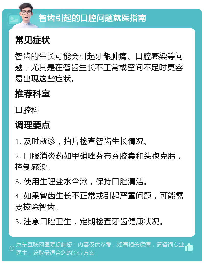 智齿引起的口腔问题就医指南 常见症状 智齿的生长可能会引起牙龈肿痛、口腔感染等问题，尤其是在智齿生长不正常或空间不足时更容易出现这些症状。 推荐科室 口腔科 调理要点 1. 及时就诊，拍片检查智齿生长情况。 2. 口服消炎药如甲硝唑芬布芬胶囊和头孢克肟，控制感染。 3. 使用生理盐水含漱，保持口腔清洁。 4. 如果智齿生长不正常或引起严重问题，可能需要拔除智齿。 5. 注意口腔卫生，定期检查牙齿健康状况。