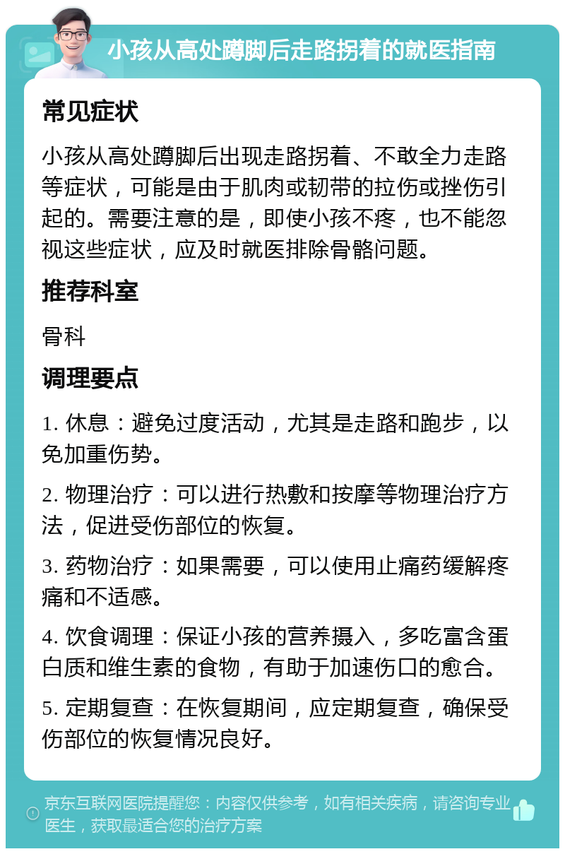 小孩从高处蹲脚后走路拐着的就医指南 常见症状 小孩从高处蹲脚后出现走路拐着、不敢全力走路等症状，可能是由于肌肉或韧带的拉伤或挫伤引起的。需要注意的是，即使小孩不疼，也不能忽视这些症状，应及时就医排除骨骼问题。 推荐科室 骨科 调理要点 1. 休息：避免过度活动，尤其是走路和跑步，以免加重伤势。 2. 物理治疗：可以进行热敷和按摩等物理治疗方法，促进受伤部位的恢复。 3. 药物治疗：如果需要，可以使用止痛药缓解疼痛和不适感。 4. 饮食调理：保证小孩的营养摄入，多吃富含蛋白质和维生素的食物，有助于加速伤口的愈合。 5. 定期复查：在恢复期间，应定期复查，确保受伤部位的恢复情况良好。