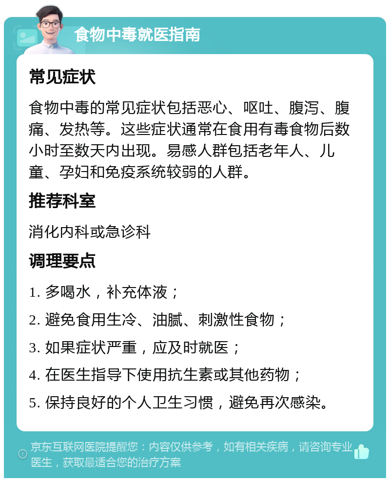 食物中毒就医指南 常见症状 食物中毒的常见症状包括恶心、呕吐、腹泻、腹痛、发热等。这些症状通常在食用有毒食物后数小时至数天内出现。易感人群包括老年人、儿童、孕妇和免疫系统较弱的人群。 推荐科室 消化内科或急诊科 调理要点 1. 多喝水，补充体液； 2. 避免食用生冷、油腻、刺激性食物； 3. 如果症状严重，应及时就医； 4. 在医生指导下使用抗生素或其他药物； 5. 保持良好的个人卫生习惯，避免再次感染。