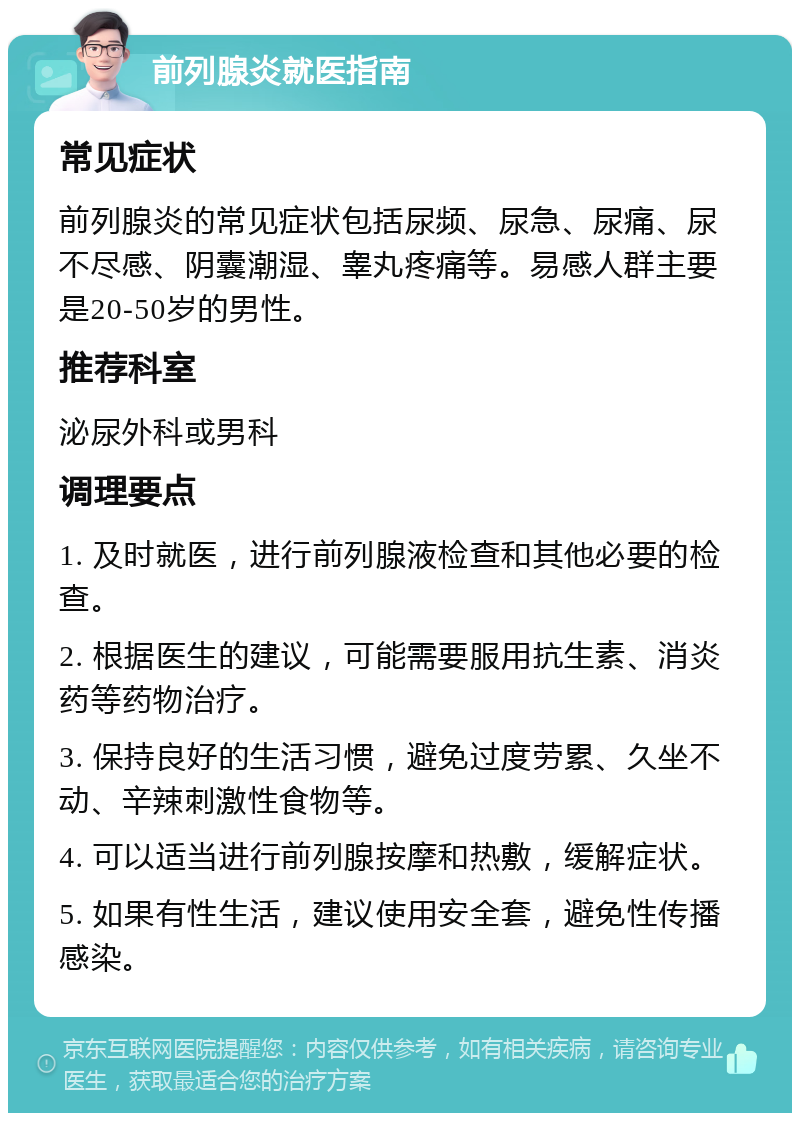 前列腺炎就医指南 常见症状 前列腺炎的常见症状包括尿频、尿急、尿痛、尿不尽感、阴囊潮湿、睾丸疼痛等。易感人群主要是20-50岁的男性。 推荐科室 泌尿外科或男科 调理要点 1. 及时就医，进行前列腺液检查和其他必要的检查。 2. 根据医生的建议，可能需要服用抗生素、消炎药等药物治疗。 3. 保持良好的生活习惯，避免过度劳累、久坐不动、辛辣刺激性食物等。 4. 可以适当进行前列腺按摩和热敷，缓解症状。 5. 如果有性生活，建议使用安全套，避免性传播感染。