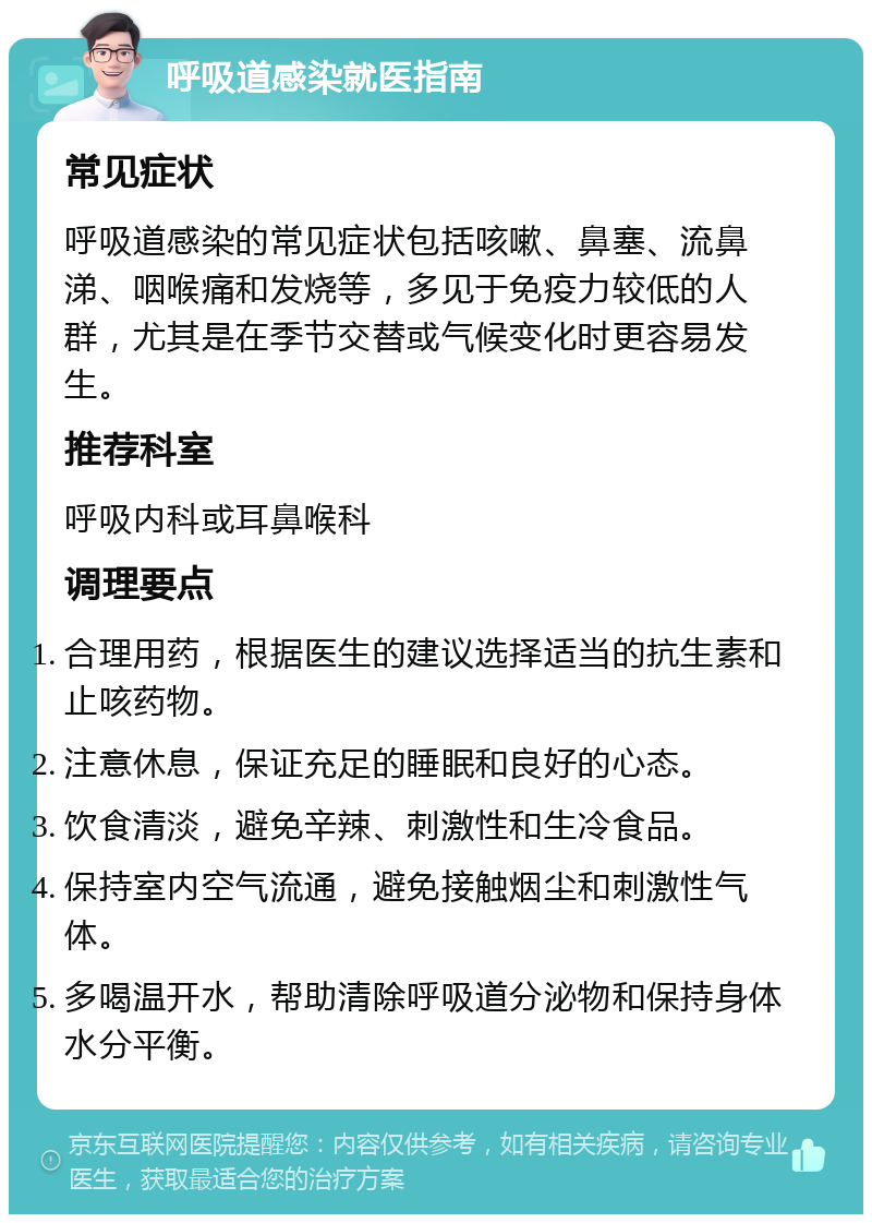 呼吸道感染就医指南 常见症状 呼吸道感染的常见症状包括咳嗽、鼻塞、流鼻涕、咽喉痛和发烧等，多见于免疫力较低的人群，尤其是在季节交替或气候变化时更容易发生。 推荐科室 呼吸内科或耳鼻喉科 调理要点 合理用药，根据医生的建议选择适当的抗生素和止咳药物。 注意休息，保证充足的睡眠和良好的心态。 饮食清淡，避免辛辣、刺激性和生冷食品。 保持室内空气流通，避免接触烟尘和刺激性气体。 多喝温开水，帮助清除呼吸道分泌物和保持身体水分平衡。