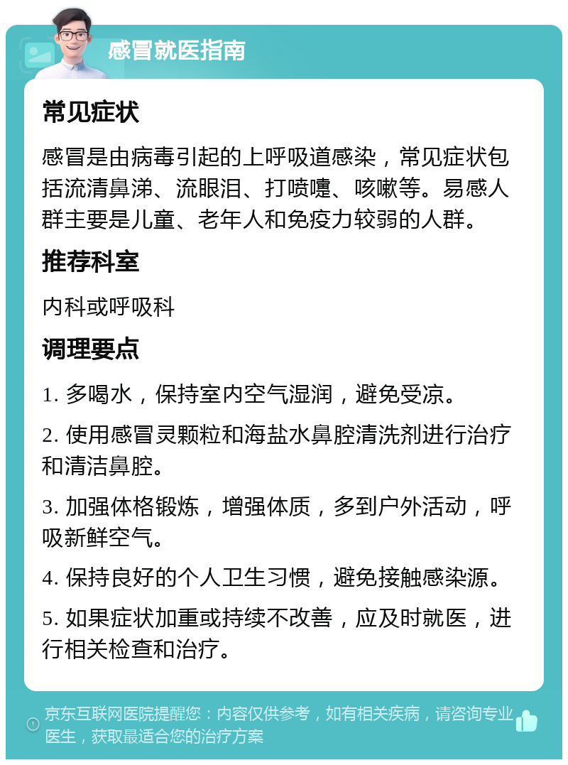 感冒就医指南 常见症状 感冒是由病毒引起的上呼吸道感染，常见症状包括流清鼻涕、流眼泪、打喷嚏、咳嗽等。易感人群主要是儿童、老年人和免疫力较弱的人群。 推荐科室 内科或呼吸科 调理要点 1. 多喝水，保持室内空气湿润，避免受凉。 2. 使用感冒灵颗粒和海盐水鼻腔清洗剂进行治疗和清洁鼻腔。 3. 加强体格锻炼，增强体质，多到户外活动，呼吸新鲜空气。 4. 保持良好的个人卫生习惯，避免接触感染源。 5. 如果症状加重或持续不改善，应及时就医，进行相关检查和治疗。