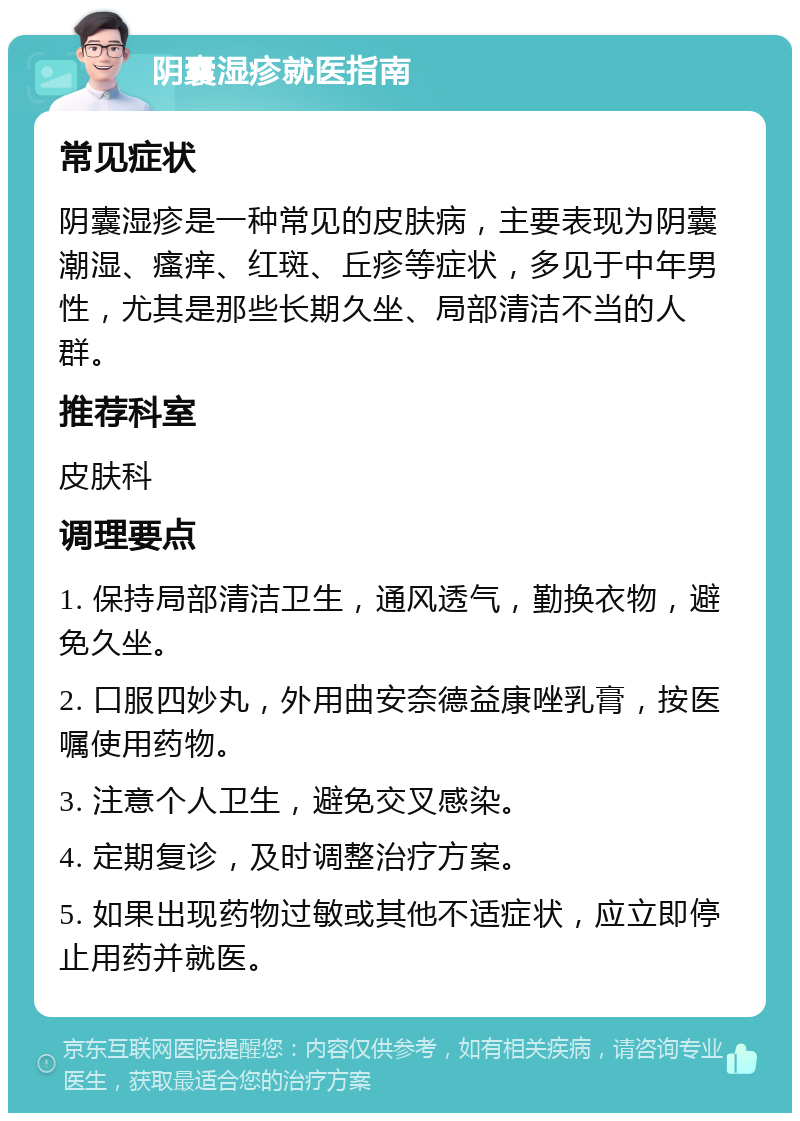 阴囊湿疹就医指南 常见症状 阴囊湿疹是一种常见的皮肤病，主要表现为阴囊潮湿、瘙痒、红斑、丘疹等症状，多见于中年男性，尤其是那些长期久坐、局部清洁不当的人群。 推荐科室 皮肤科 调理要点 1. 保持局部清洁卫生，通风透气，勤换衣物，避免久坐。 2. 口服四妙丸，外用曲安奈德益康唑乳膏，按医嘱使用药物。 3. 注意个人卫生，避免交叉感染。 4. 定期复诊，及时调整治疗方案。 5. 如果出现药物过敏或其他不适症状，应立即停止用药并就医。