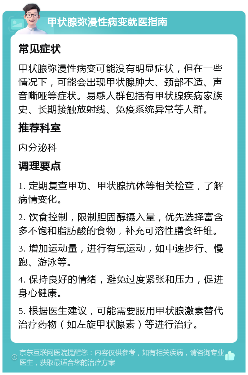 甲状腺弥漫性病变就医指南 常见症状 甲状腺弥漫性病变可能没有明显症状，但在一些情况下，可能会出现甲状腺肿大、颈部不适、声音嘶哑等症状。易感人群包括有甲状腺疾病家族史、长期接触放射线、免疫系统异常等人群。 推荐科室 内分泌科 调理要点 1. 定期复查甲功、甲状腺抗体等相关检查，了解病情变化。 2. 饮食控制，限制胆固醇摄入量，优先选择富含多不饱和脂肪酸的食物，补充可溶性膳食纤维。 3. 增加运动量，进行有氧运动，如中速步行、慢跑、游泳等。 4. 保持良好的情绪，避免过度紧张和压力，促进身心健康。 5. 根据医生建议，可能需要服用甲状腺激素替代治疗药物（如左旋甲状腺素）等进行治疗。