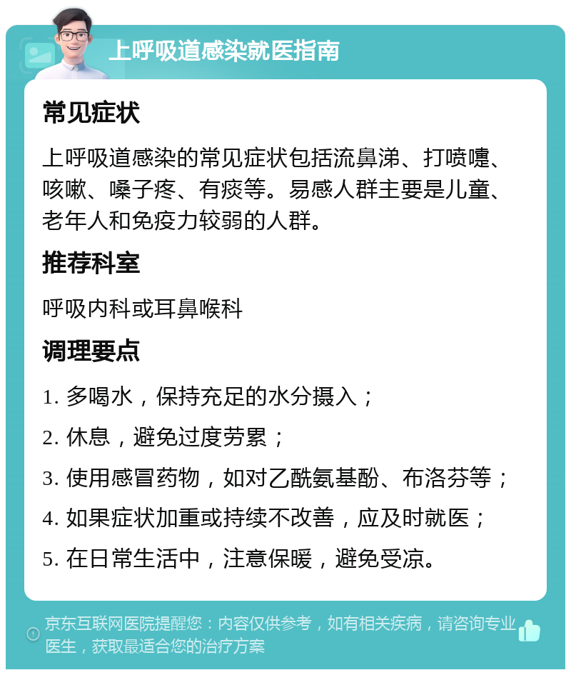 上呼吸道感染就医指南 常见症状 上呼吸道感染的常见症状包括流鼻涕、打喷嚏、咳嗽、嗓子疼、有痰等。易感人群主要是儿童、老年人和免疫力较弱的人群。 推荐科室 呼吸内科或耳鼻喉科 调理要点 1. 多喝水，保持充足的水分摄入； 2. 休息，避免过度劳累； 3. 使用感冒药物，如对乙酰氨基酚、布洛芬等； 4. 如果症状加重或持续不改善，应及时就医； 5. 在日常生活中，注意保暖，避免受凉。