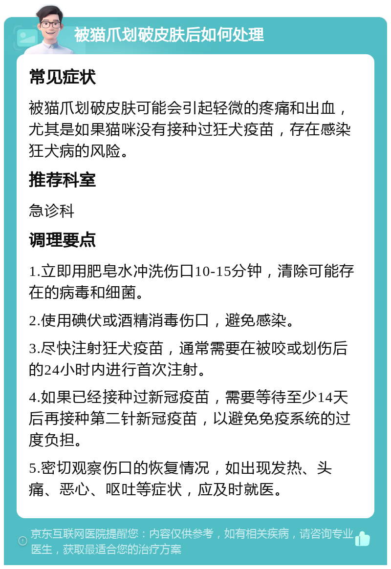 被猫爪划破皮肤后如何处理 常见症状 被猫爪划破皮肤可能会引起轻微的疼痛和出血，尤其是如果猫咪没有接种过狂犬疫苗，存在感染狂犬病的风险。 推荐科室 急诊科 调理要点 1.立即用肥皂水冲洗伤口10-15分钟，清除可能存在的病毒和细菌。 2.使用碘伏或酒精消毒伤口，避免感染。 3.尽快注射狂犬疫苗，通常需要在被咬或划伤后的24小时内进行首次注射。 4.如果已经接种过新冠疫苗，需要等待至少14天后再接种第二针新冠疫苗，以避免免疫系统的过度负担。 5.密切观察伤口的恢复情况，如出现发热、头痛、恶心、呕吐等症状，应及时就医。